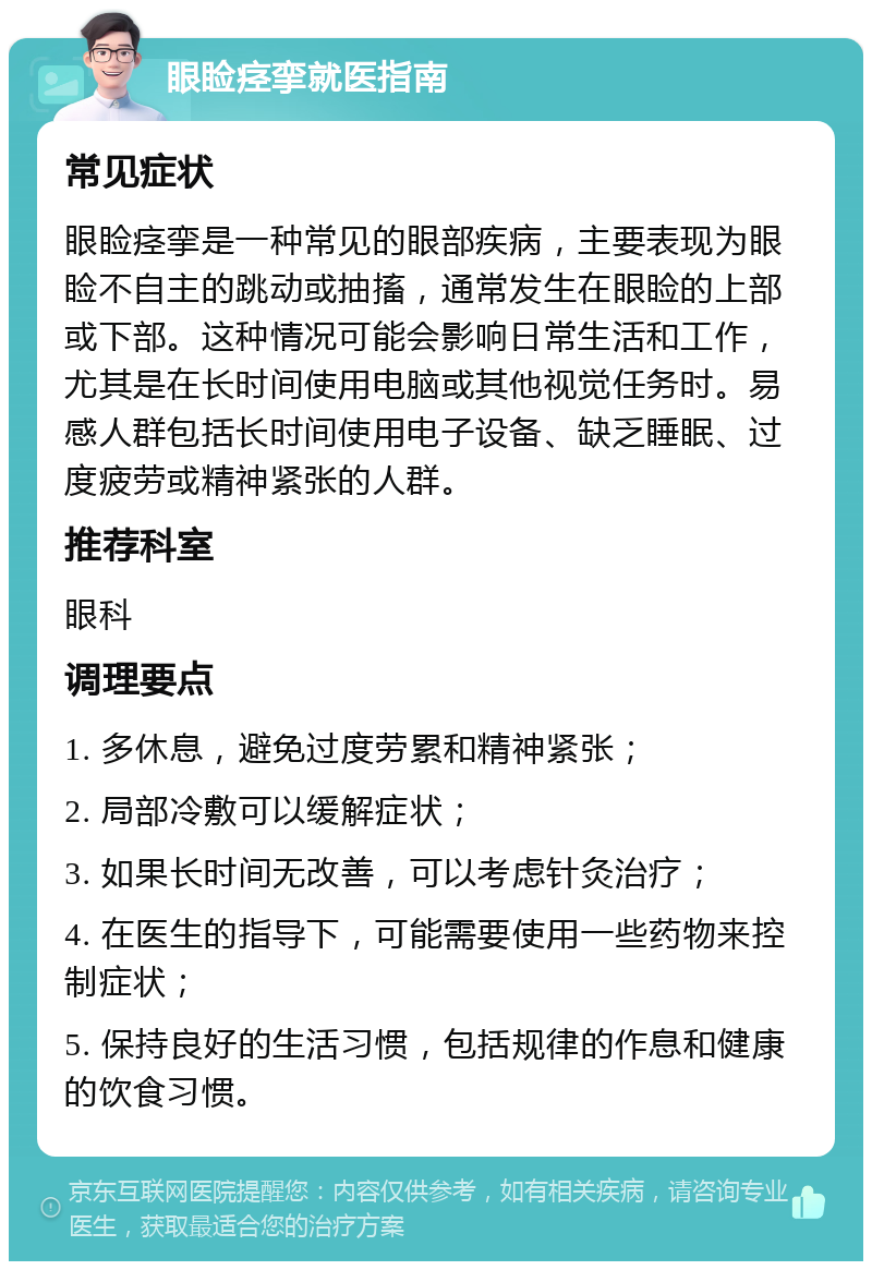 眼睑痉挛就医指南 常见症状 眼睑痉挛是一种常见的眼部疾病，主要表现为眼睑不自主的跳动或抽搐，通常发生在眼睑的上部或下部。这种情况可能会影响日常生活和工作，尤其是在长时间使用电脑或其他视觉任务时。易感人群包括长时间使用电子设备、缺乏睡眠、过度疲劳或精神紧张的人群。 推荐科室 眼科 调理要点 1. 多休息，避免过度劳累和精神紧张； 2. 局部冷敷可以缓解症状； 3. 如果长时间无改善，可以考虑针灸治疗； 4. 在医生的指导下，可能需要使用一些药物来控制症状； 5. 保持良好的生活习惯，包括规律的作息和健康的饮食习惯。