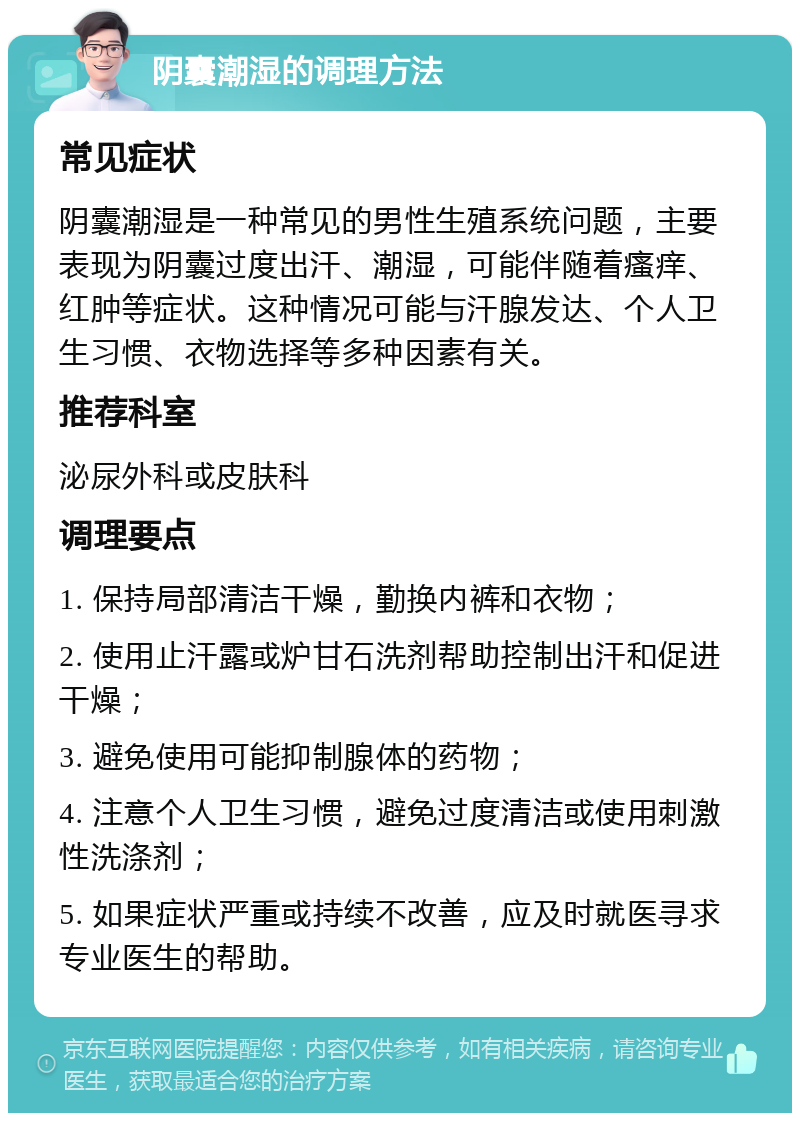 阴囊潮湿的调理方法 常见症状 阴囊潮湿是一种常见的男性生殖系统问题，主要表现为阴囊过度出汗、潮湿，可能伴随着瘙痒、红肿等症状。这种情况可能与汗腺发达、个人卫生习惯、衣物选择等多种因素有关。 推荐科室 泌尿外科或皮肤科 调理要点 1. 保持局部清洁干燥，勤换内裤和衣物； 2. 使用止汗露或炉甘石洗剂帮助控制出汗和促进干燥； 3. 避免使用可能抑制腺体的药物； 4. 注意个人卫生习惯，避免过度清洁或使用刺激性洗涤剂； 5. 如果症状严重或持续不改善，应及时就医寻求专业医生的帮助。