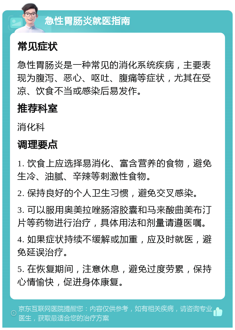 急性胃肠炎就医指南 常见症状 急性胃肠炎是一种常见的消化系统疾病，主要表现为腹泻、恶心、呕吐、腹痛等症状，尤其在受凉、饮食不当或感染后易发作。 推荐科室 消化科 调理要点 1. 饮食上应选择易消化、富含营养的食物，避免生冷、油腻、辛辣等刺激性食物。 2. 保持良好的个人卫生习惯，避免交叉感染。 3. 可以服用奥美拉唑肠溶胶囊和马来酸曲美布汀片等药物进行治疗，具体用法和剂量请遵医嘱。 4. 如果症状持续不缓解或加重，应及时就医，避免延误治疗。 5. 在恢复期间，注意休息，避免过度劳累，保持心情愉快，促进身体康复。