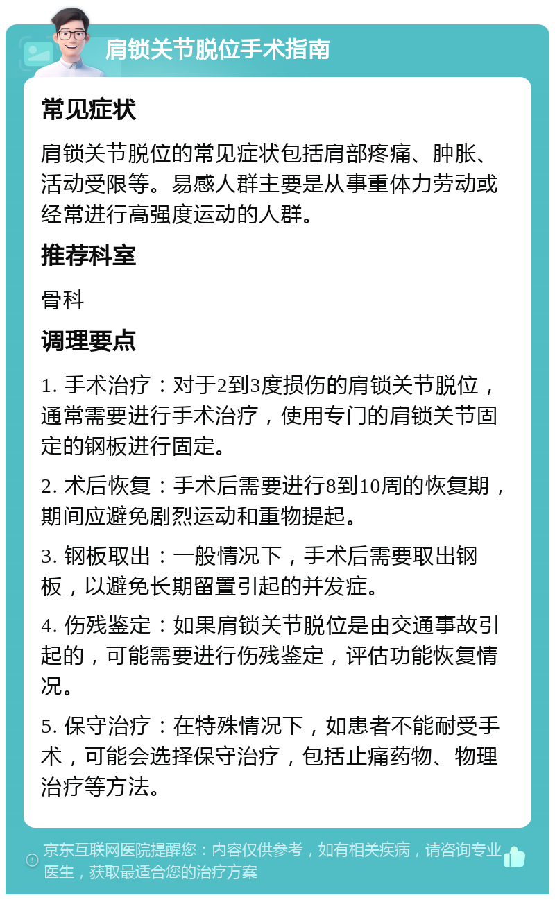 肩锁关节脱位手术指南 常见症状 肩锁关节脱位的常见症状包括肩部疼痛、肿胀、活动受限等。易感人群主要是从事重体力劳动或经常进行高强度运动的人群。 推荐科室 骨科 调理要点 1. 手术治疗：对于2到3度损伤的肩锁关节脱位，通常需要进行手术治疗，使用专门的肩锁关节固定的钢板进行固定。 2. 术后恢复：手术后需要进行8到10周的恢复期，期间应避免剧烈运动和重物提起。 3. 钢板取出：一般情况下，手术后需要取出钢板，以避免长期留置引起的并发症。 4. 伤残鉴定：如果肩锁关节脱位是由交通事故引起的，可能需要进行伤残鉴定，评估功能恢复情况。 5. 保守治疗：在特殊情况下，如患者不能耐受手术，可能会选择保守治疗，包括止痛药物、物理治疗等方法。