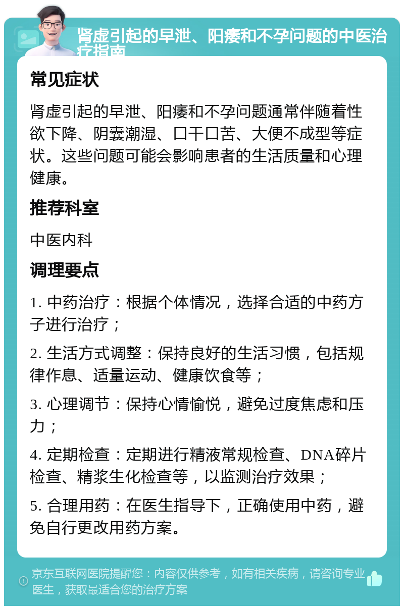 肾虚引起的早泄、阳痿和不孕问题的中医治疗指南 常见症状 肾虚引起的早泄、阳痿和不孕问题通常伴随着性欲下降、阴囊潮湿、口干口苦、大便不成型等症状。这些问题可能会影响患者的生活质量和心理健康。 推荐科室 中医内科 调理要点 1. 中药治疗：根据个体情况，选择合适的中药方子进行治疗； 2. 生活方式调整：保持良好的生活习惯，包括规律作息、适量运动、健康饮食等； 3. 心理调节：保持心情愉悦，避免过度焦虑和压力； 4. 定期检查：定期进行精液常规检查、DNA碎片检查、精浆生化检查等，以监测治疗效果； 5. 合理用药：在医生指导下，正确使用中药，避免自行更改用药方案。