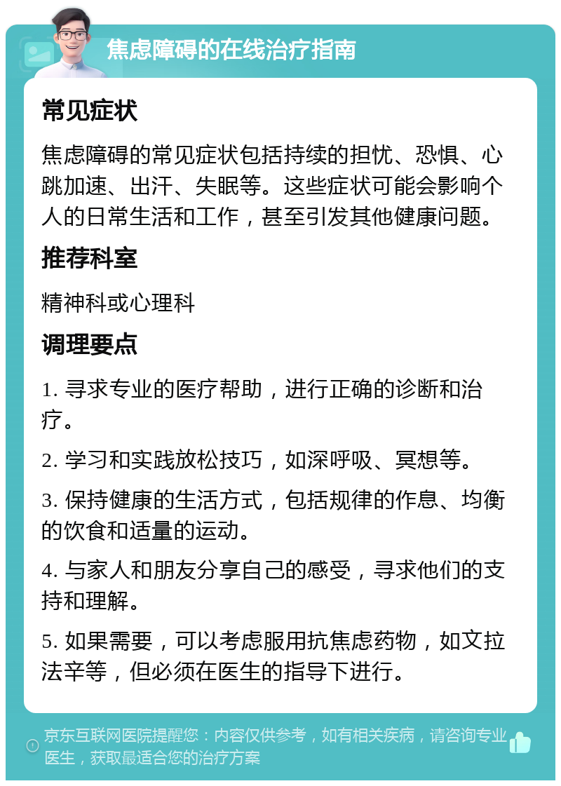 焦虑障碍的在线治疗指南 常见症状 焦虑障碍的常见症状包括持续的担忧、恐惧、心跳加速、出汗、失眠等。这些症状可能会影响个人的日常生活和工作，甚至引发其他健康问题。 推荐科室 精神科或心理科 调理要点 1. 寻求专业的医疗帮助，进行正确的诊断和治疗。 2. 学习和实践放松技巧，如深呼吸、冥想等。 3. 保持健康的生活方式，包括规律的作息、均衡的饮食和适量的运动。 4. 与家人和朋友分享自己的感受，寻求他们的支持和理解。 5. 如果需要，可以考虑服用抗焦虑药物，如文拉法辛等，但必须在医生的指导下进行。