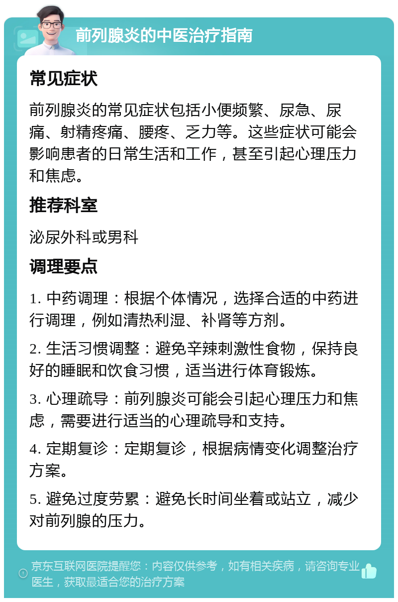 前列腺炎的中医治疗指南 常见症状 前列腺炎的常见症状包括小便频繁、尿急、尿痛、射精疼痛、腰疼、乏力等。这些症状可能会影响患者的日常生活和工作，甚至引起心理压力和焦虑。 推荐科室 泌尿外科或男科 调理要点 1. 中药调理：根据个体情况，选择合适的中药进行调理，例如清热利湿、补肾等方剂。 2. 生活习惯调整：避免辛辣刺激性食物，保持良好的睡眠和饮食习惯，适当进行体育锻炼。 3. 心理疏导：前列腺炎可能会引起心理压力和焦虑，需要进行适当的心理疏导和支持。 4. 定期复诊：定期复诊，根据病情变化调整治疗方案。 5. 避免过度劳累：避免长时间坐着或站立，减少对前列腺的压力。