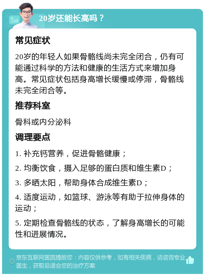 20岁还能长高吗？ 常见症状 20岁的年轻人如果骨骼线尚未完全闭合，仍有可能通过科学的方法和健康的生活方式来增加身高。常见症状包括身高增长缓慢或停滞，骨骼线未完全闭合等。 推荐科室 骨科或内分泌科 调理要点 1. 补充钙营养，促进骨骼健康； 2. 均衡饮食，摄入足够的蛋白质和维生素D； 3. 多晒太阳，帮助身体合成维生素D； 4. 适度运动，如篮球、游泳等有助于拉伸身体的运动； 5. 定期检查骨骼线的状态，了解身高增长的可能性和进展情况。