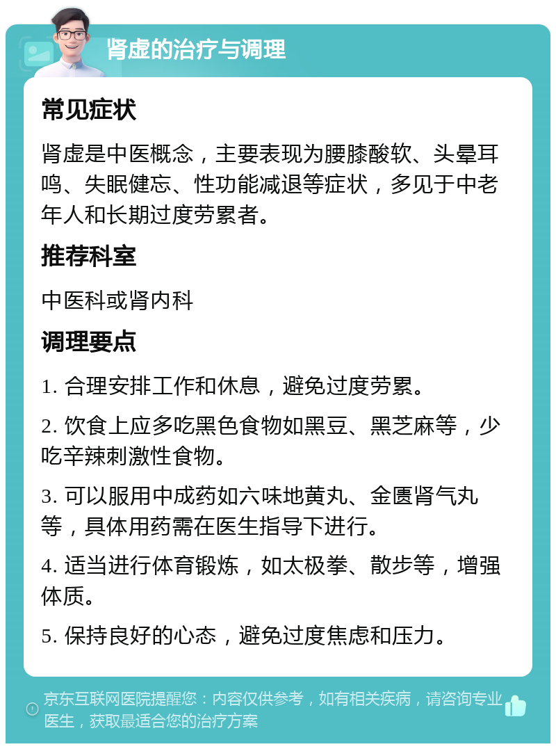 肾虚的治疗与调理 常见症状 肾虚是中医概念，主要表现为腰膝酸软、头晕耳鸣、失眠健忘、性功能减退等症状，多见于中老年人和长期过度劳累者。 推荐科室 中医科或肾内科 调理要点 1. 合理安排工作和休息，避免过度劳累。 2. 饮食上应多吃黑色食物如黑豆、黑芝麻等，少吃辛辣刺激性食物。 3. 可以服用中成药如六味地黄丸、金匮肾气丸等，具体用药需在医生指导下进行。 4. 适当进行体育锻炼，如太极拳、散步等，增强体质。 5. 保持良好的心态，避免过度焦虑和压力。