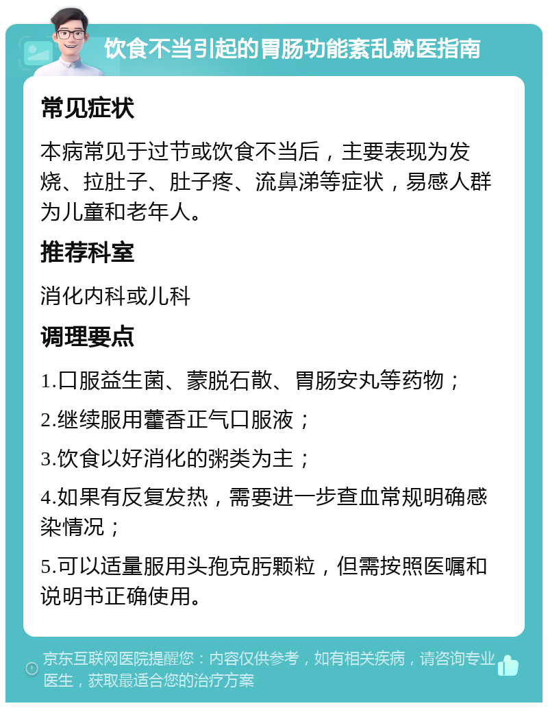 饮食不当引起的胃肠功能紊乱就医指南 常见症状 本病常见于过节或饮食不当后，主要表现为发烧、拉肚子、肚子疼、流鼻涕等症状，易感人群为儿童和老年人。 推荐科室 消化内科或儿科 调理要点 1.口服益生菌、蒙脱石散、胃肠安丸等药物； 2.继续服用藿香正气口服液； 3.饮食以好消化的粥类为主； 4.如果有反复发热，需要进一步查血常规明确感染情况； 5.可以适量服用头孢克肟颗粒，但需按照医嘱和说明书正确使用。