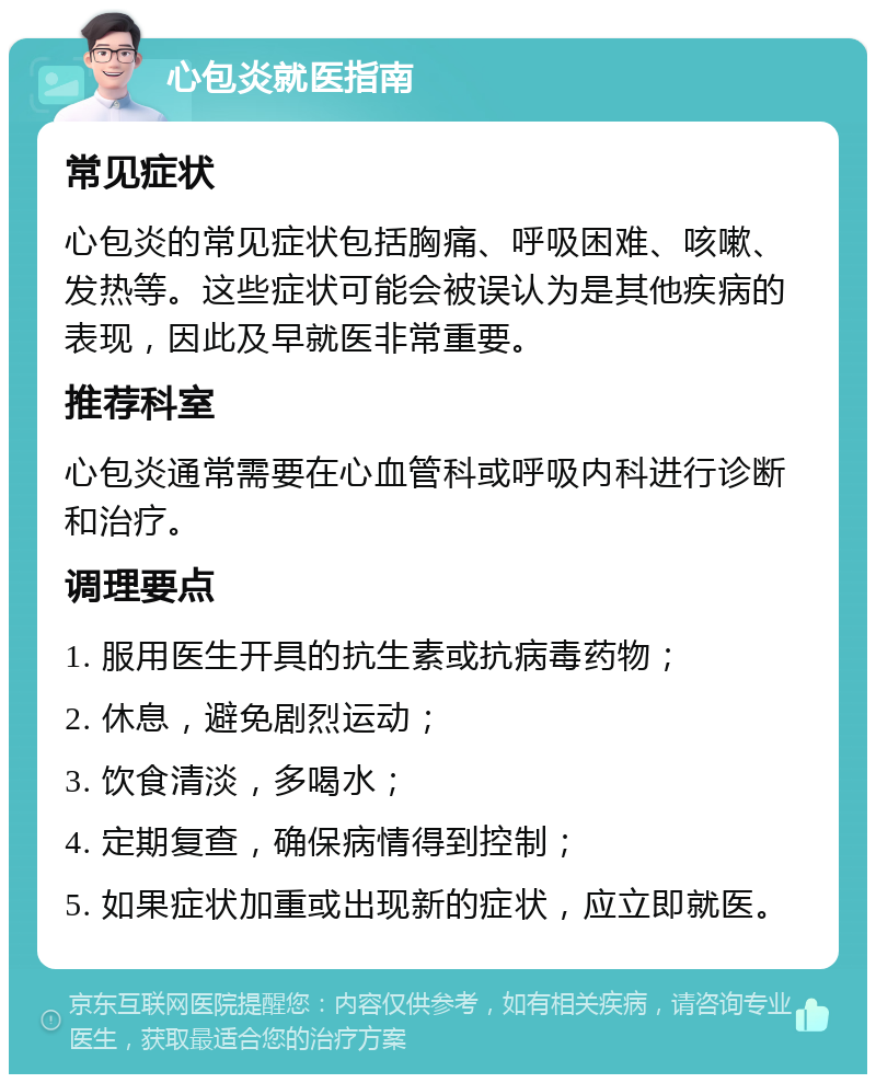 心包炎就医指南 常见症状 心包炎的常见症状包括胸痛、呼吸困难、咳嗽、发热等。这些症状可能会被误认为是其他疾病的表现，因此及早就医非常重要。 推荐科室 心包炎通常需要在心血管科或呼吸内科进行诊断和治疗。 调理要点 1. 服用医生开具的抗生素或抗病毒药物； 2. 休息，避免剧烈运动； 3. 饮食清淡，多喝水； 4. 定期复查，确保病情得到控制； 5. 如果症状加重或出现新的症状，应立即就医。