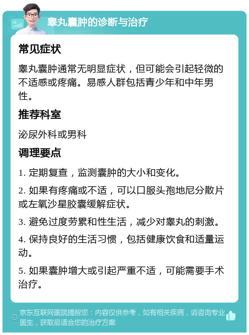 睾丸囊肿的诊断与治疗 常见症状 睾丸囊肿通常无明显症状，但可能会引起轻微的不适感或疼痛。易感人群包括青少年和中年男性。 推荐科室 泌尿外科或男科 调理要点 1. 定期复查，监测囊肿的大小和变化。 2. 如果有疼痛或不适，可以口服头孢地尼分散片或左氧沙星胶囊缓解症状。 3. 避免过度劳累和性生活，减少对睾丸的刺激。 4. 保持良好的生活习惯，包括健康饮食和适量运动。 5. 如果囊肿增大或引起严重不适，可能需要手术治疗。