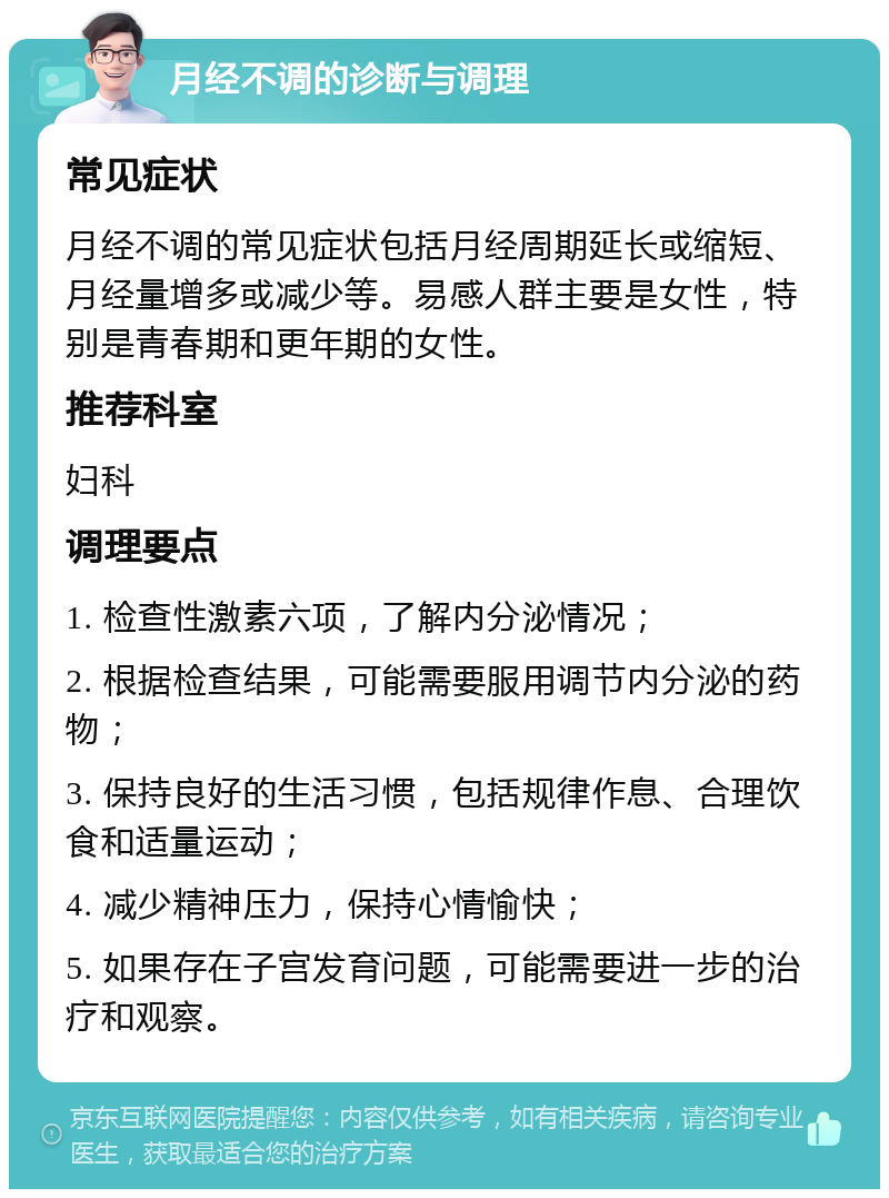 月经不调的诊断与调理 常见症状 月经不调的常见症状包括月经周期延长或缩短、月经量增多或减少等。易感人群主要是女性，特别是青春期和更年期的女性。 推荐科室 妇科 调理要点 1. 检查性激素六项，了解内分泌情况； 2. 根据检查结果，可能需要服用调节内分泌的药物； 3. 保持良好的生活习惯，包括规律作息、合理饮食和适量运动； 4. 减少精神压力，保持心情愉快； 5. 如果存在子宫发育问题，可能需要进一步的治疗和观察。