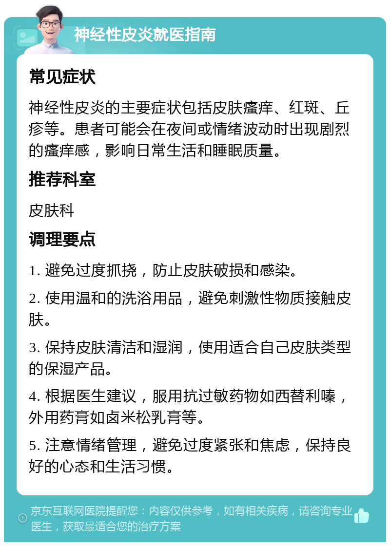 神经性皮炎就医指南 常见症状 神经性皮炎的主要症状包括皮肤瘙痒、红斑、丘疹等。患者可能会在夜间或情绪波动时出现剧烈的瘙痒感，影响日常生活和睡眠质量。 推荐科室 皮肤科 调理要点 1. 避免过度抓挠，防止皮肤破损和感染。 2. 使用温和的洗浴用品，避免刺激性物质接触皮肤。 3. 保持皮肤清洁和湿润，使用适合自己皮肤类型的保湿产品。 4. 根据医生建议，服用抗过敏药物如西替利嗪，外用药膏如卤米松乳膏等。 5. 注意情绪管理，避免过度紧张和焦虑，保持良好的心态和生活习惯。