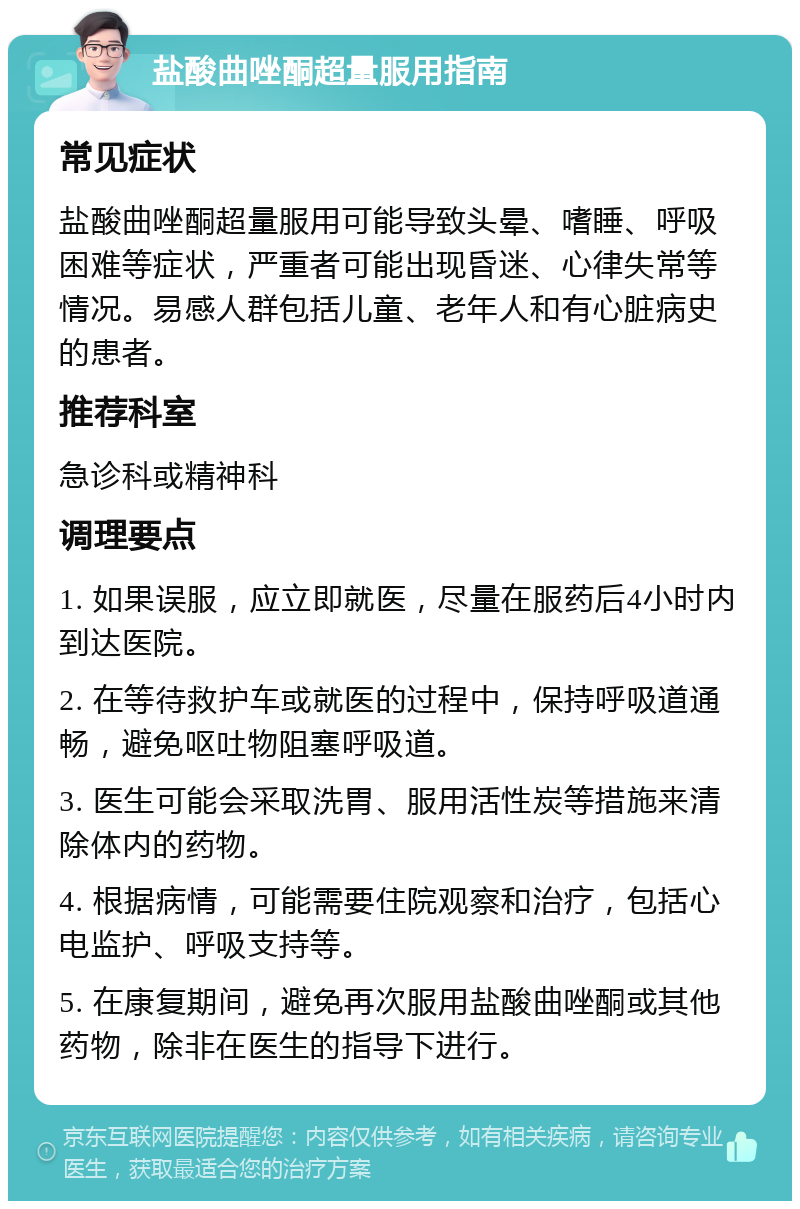 盐酸曲唑酮超量服用指南 常见症状 盐酸曲唑酮超量服用可能导致头晕、嗜睡、呼吸困难等症状，严重者可能出现昏迷、心律失常等情况。易感人群包括儿童、老年人和有心脏病史的患者。 推荐科室 急诊科或精神科 调理要点 1. 如果误服，应立即就医，尽量在服药后4小时内到达医院。 2. 在等待救护车或就医的过程中，保持呼吸道通畅，避免呕吐物阻塞呼吸道。 3. 医生可能会采取洗胃、服用活性炭等措施来清除体内的药物。 4. 根据病情，可能需要住院观察和治疗，包括心电监护、呼吸支持等。 5. 在康复期间，避免再次服用盐酸曲唑酮或其他药物，除非在医生的指导下进行。