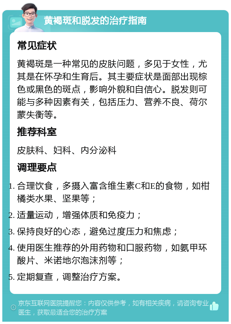 黄褐斑和脱发的治疗指南 常见症状 黄褐斑是一种常见的皮肤问题，多见于女性，尤其是在怀孕和生育后。其主要症状是面部出现棕色或黑色的斑点，影响外貌和自信心。脱发则可能与多种因素有关，包括压力、营养不良、荷尔蒙失衡等。 推荐科室 皮肤科、妇科、内分泌科 调理要点 合理饮食，多摄入富含维生素C和E的食物，如柑橘类水果、坚果等； 适量运动，增强体质和免疫力； 保持良好的心态，避免过度压力和焦虑； 使用医生推荐的外用药物和口服药物，如氨甲环酸片、米诺地尔泡沫剂等； 定期复查，调整治疗方案。