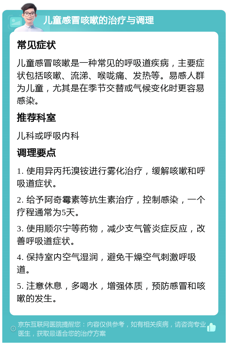 儿童感冒咳嗽的治疗与调理 常见症状 儿童感冒咳嗽是一种常见的呼吸道疾病，主要症状包括咳嗽、流涕、喉咙痛、发热等。易感人群为儿童，尤其是在季节交替或气候变化时更容易感染。 推荐科室 儿科或呼吸内科 调理要点 1. 使用异丙托溴铵进行雾化治疗，缓解咳嗽和呼吸道症状。 2. 给予阿奇霉素等抗生素治疗，控制感染，一个疗程通常为5天。 3. 使用顺尔宁等药物，减少支气管炎症反应，改善呼吸道症状。 4. 保持室内空气湿润，避免干燥空气刺激呼吸道。 5. 注意休息，多喝水，增强体质，预防感冒和咳嗽的发生。