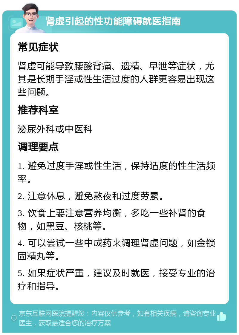 肾虚引起的性功能障碍就医指南 常见症状 肾虚可能导致腰酸背痛、遗精、早泄等症状，尤其是长期手淫或性生活过度的人群更容易出现这些问题。 推荐科室 泌尿外科或中医科 调理要点 1. 避免过度手淫或性生活，保持适度的性生活频率。 2. 注意休息，避免熬夜和过度劳累。 3. 饮食上要注意营养均衡，多吃一些补肾的食物，如黑豆、核桃等。 4. 可以尝试一些中成药来调理肾虚问题，如金锁固精丸等。 5. 如果症状严重，建议及时就医，接受专业的治疗和指导。