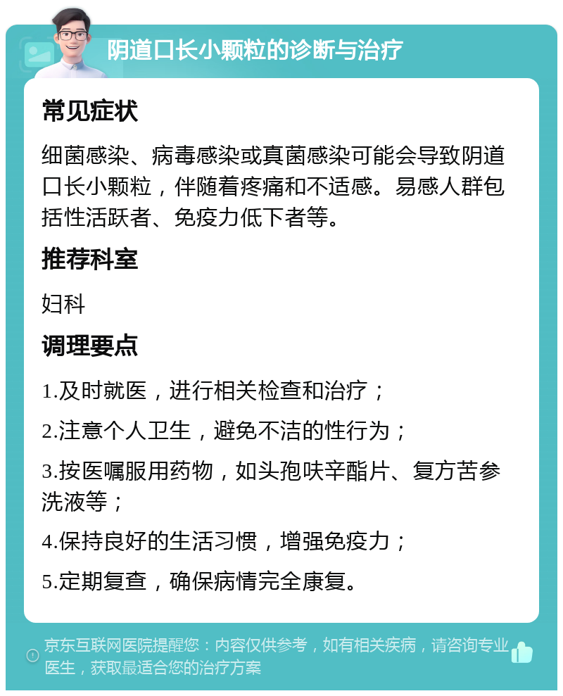 阴道口长小颗粒的诊断与治疗 常见症状 细菌感染、病毒感染或真菌感染可能会导致阴道口长小颗粒，伴随着疼痛和不适感。易感人群包括性活跃者、免疫力低下者等。 推荐科室 妇科 调理要点 1.及时就医，进行相关检查和治疗； 2.注意个人卫生，避免不洁的性行为； 3.按医嘱服用药物，如头孢呋辛酯片、复方苦参洗液等； 4.保持良好的生活习惯，增强免疫力； 5.定期复查，确保病情完全康复。