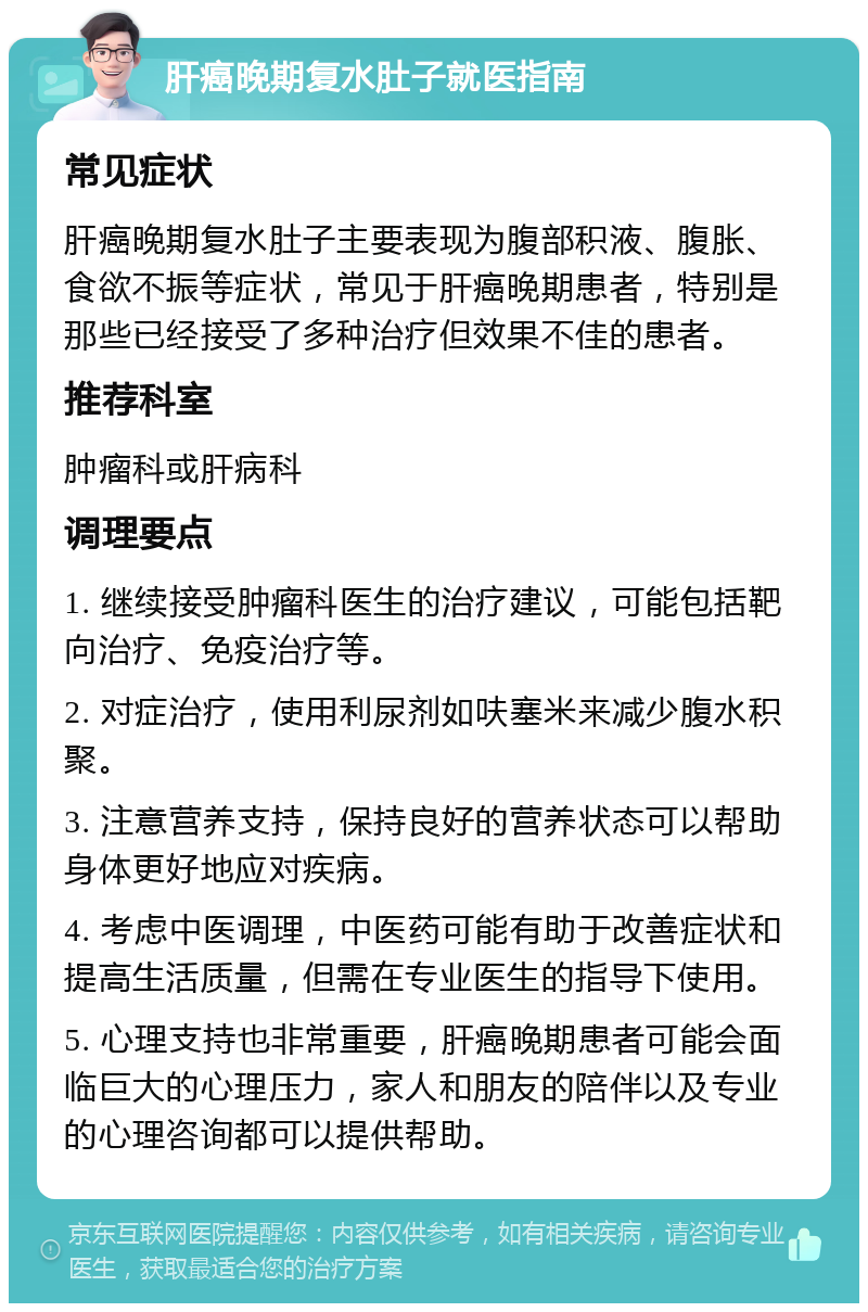 肝癌晚期复水肚子就医指南 常见症状 肝癌晚期复水肚子主要表现为腹部积液、腹胀、食欲不振等症状，常见于肝癌晚期患者，特别是那些已经接受了多种治疗但效果不佳的患者。 推荐科室 肿瘤科或肝病科 调理要点 1. 继续接受肿瘤科医生的治疗建议，可能包括靶向治疗、免疫治疗等。 2. 对症治疗，使用利尿剂如呋塞米来减少腹水积聚。 3. 注意营养支持，保持良好的营养状态可以帮助身体更好地应对疾病。 4. 考虑中医调理，中医药可能有助于改善症状和提高生活质量，但需在专业医生的指导下使用。 5. 心理支持也非常重要，肝癌晚期患者可能会面临巨大的心理压力，家人和朋友的陪伴以及专业的心理咨询都可以提供帮助。