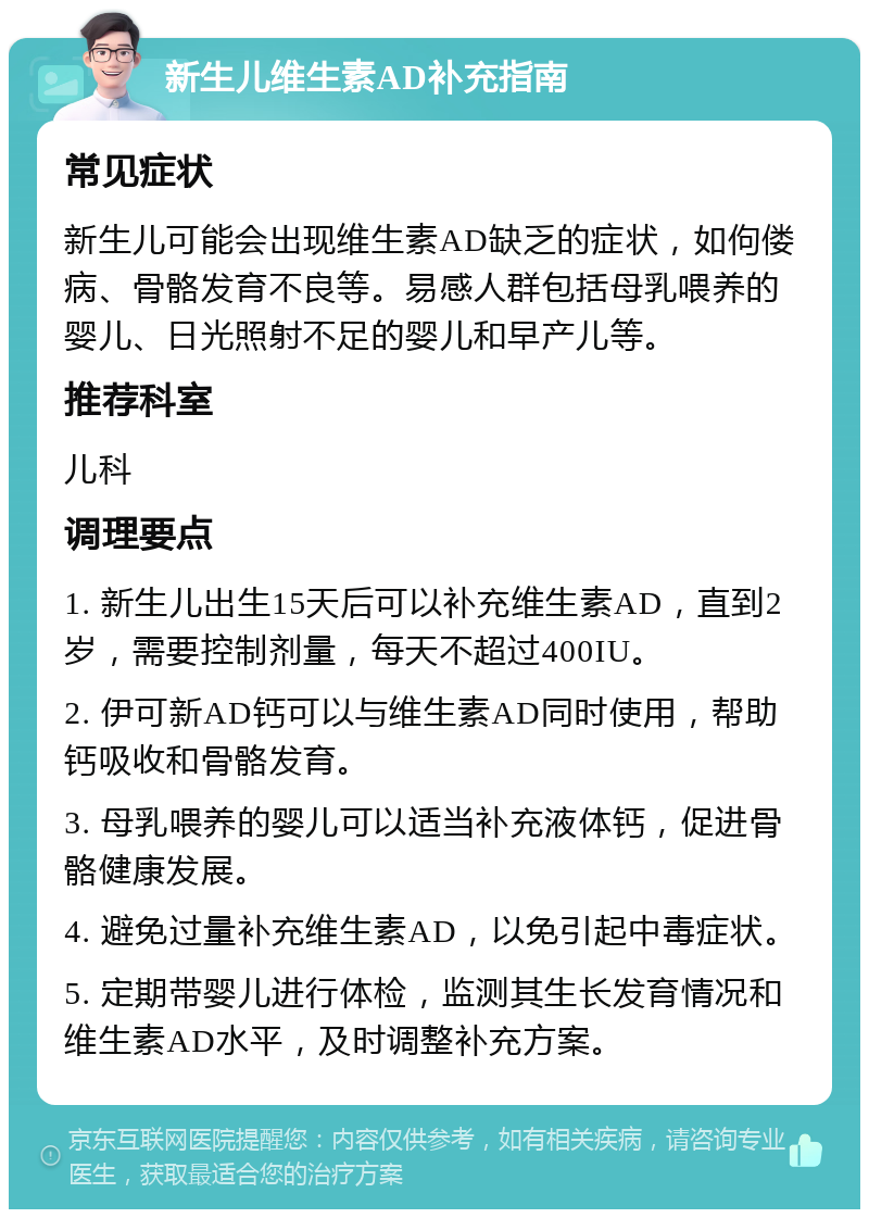 新生儿维生素AD补充指南 常见症状 新生儿可能会出现维生素AD缺乏的症状，如佝偻病、骨骼发育不良等。易感人群包括母乳喂养的婴儿、日光照射不足的婴儿和早产儿等。 推荐科室 儿科 调理要点 1. 新生儿出生15天后可以补充维生素AD，直到2岁，需要控制剂量，每天不超过400IU。 2. 伊可新AD钙可以与维生素AD同时使用，帮助钙吸收和骨骼发育。 3. 母乳喂养的婴儿可以适当补充液体钙，促进骨骼健康发展。 4. 避免过量补充维生素AD，以免引起中毒症状。 5. 定期带婴儿进行体检，监测其生长发育情况和维生素AD水平，及时调整补充方案。