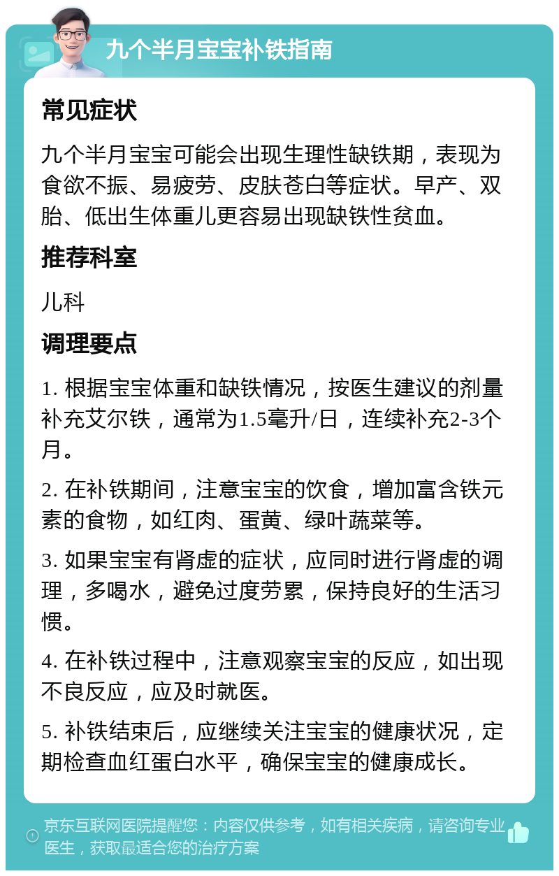 九个半月宝宝补铁指南 常见症状 九个半月宝宝可能会出现生理性缺铁期，表现为食欲不振、易疲劳、皮肤苍白等症状。早产、双胎、低出生体重儿更容易出现缺铁性贫血。 推荐科室 儿科 调理要点 1. 根据宝宝体重和缺铁情况，按医生建议的剂量补充艾尔铁，通常为1.5毫升/日，连续补充2-3个月。 2. 在补铁期间，注意宝宝的饮食，增加富含铁元素的食物，如红肉、蛋黄、绿叶蔬菜等。 3. 如果宝宝有肾虚的症状，应同时进行肾虚的调理，多喝水，避免过度劳累，保持良好的生活习惯。 4. 在补铁过程中，注意观察宝宝的反应，如出现不良反应，应及时就医。 5. 补铁结束后，应继续关注宝宝的健康状况，定期检查血红蛋白水平，确保宝宝的健康成长。