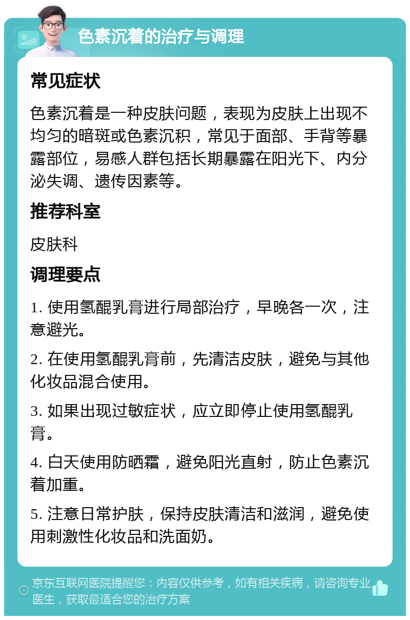 色素沉着的治疗与调理 常见症状 色素沉着是一种皮肤问题，表现为皮肤上出现不均匀的暗斑或色素沉积，常见于面部、手背等暴露部位，易感人群包括长期暴露在阳光下、内分泌失调、遗传因素等。 推荐科室 皮肤科 调理要点 1. 使用氢醌乳膏进行局部治疗，早晚各一次，注意避光。 2. 在使用氢醌乳膏前，先清洁皮肤，避免与其他化妆品混合使用。 3. 如果出现过敏症状，应立即停止使用氢醌乳膏。 4. 白天使用防晒霜，避免阳光直射，防止色素沉着加重。 5. 注意日常护肤，保持皮肤清洁和滋润，避免使用刺激性化妆品和洗面奶。