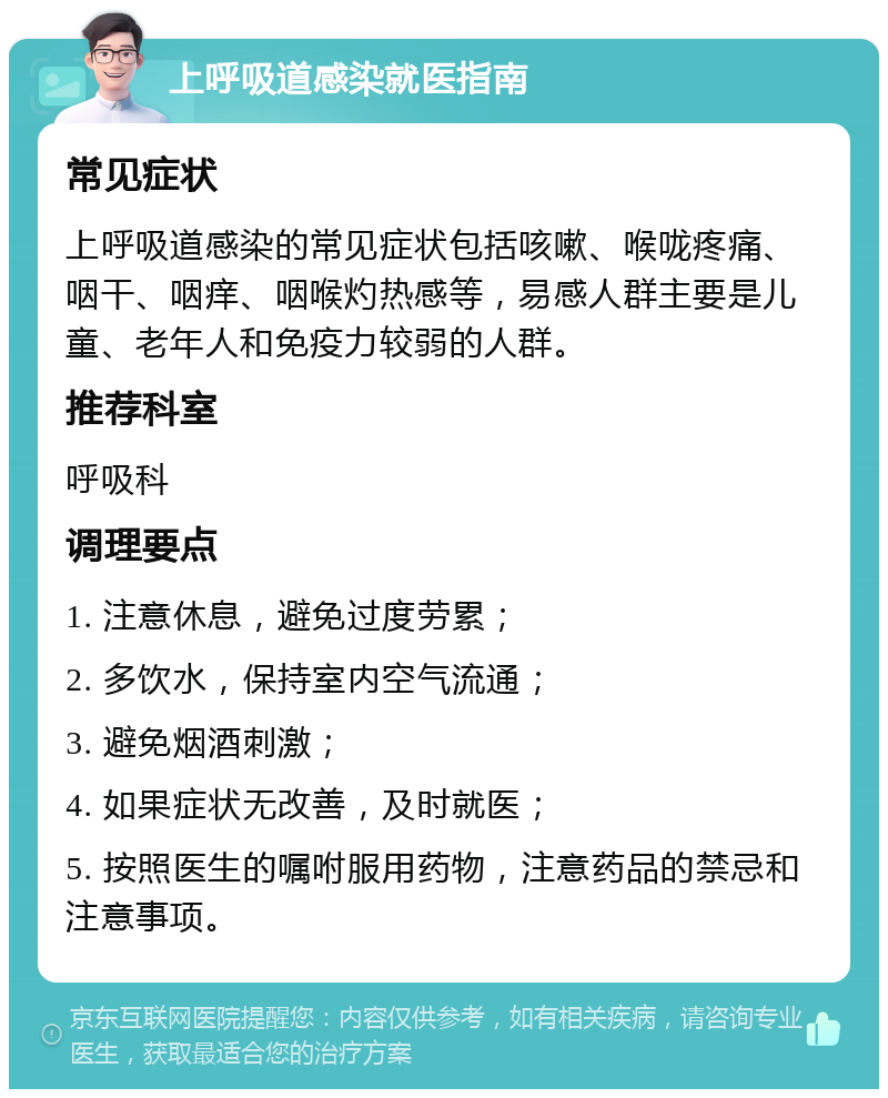 上呼吸道感染就医指南 常见症状 上呼吸道感染的常见症状包括咳嗽、喉咙疼痛、咽干、咽痒、咽喉灼热感等，易感人群主要是儿童、老年人和免疫力较弱的人群。 推荐科室 呼吸科 调理要点 1. 注意休息，避免过度劳累； 2. 多饮水，保持室内空气流通； 3. 避免烟酒刺激； 4. 如果症状无改善，及时就医； 5. 按照医生的嘱咐服用药物，注意药品的禁忌和注意事项。