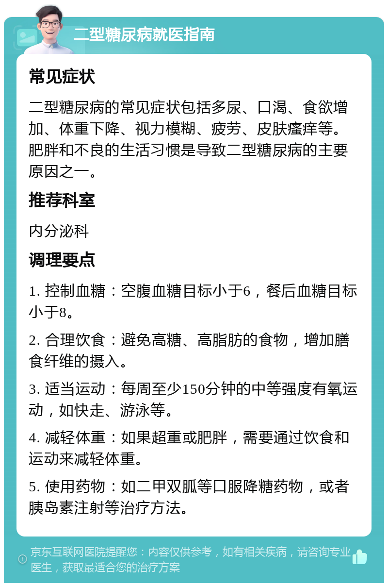 二型糖尿病就医指南 常见症状 二型糖尿病的常见症状包括多尿、口渴、食欲增加、体重下降、视力模糊、疲劳、皮肤瘙痒等。肥胖和不良的生活习惯是导致二型糖尿病的主要原因之一。 推荐科室 内分泌科 调理要点 1. 控制血糖：空腹血糖目标小于6，餐后血糖目标小于8。 2. 合理饮食：避免高糖、高脂肪的食物，增加膳食纤维的摄入。 3. 适当运动：每周至少150分钟的中等强度有氧运动，如快走、游泳等。 4. 减轻体重：如果超重或肥胖，需要通过饮食和运动来减轻体重。 5. 使用药物：如二甲双胍等口服降糖药物，或者胰岛素注射等治疗方法。