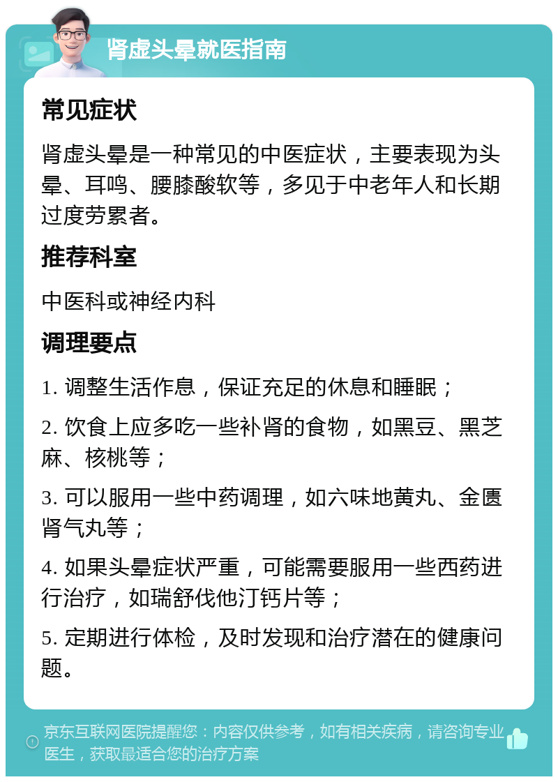 肾虚头晕就医指南 常见症状 肾虚头晕是一种常见的中医症状，主要表现为头晕、耳鸣、腰膝酸软等，多见于中老年人和长期过度劳累者。 推荐科室 中医科或神经内科 调理要点 1. 调整生活作息，保证充足的休息和睡眠； 2. 饮食上应多吃一些补肾的食物，如黑豆、黑芝麻、核桃等； 3. 可以服用一些中药调理，如六味地黄丸、金匮肾气丸等； 4. 如果头晕症状严重，可能需要服用一些西药进行治疗，如瑞舒伐他汀钙片等； 5. 定期进行体检，及时发现和治疗潜在的健康问题。