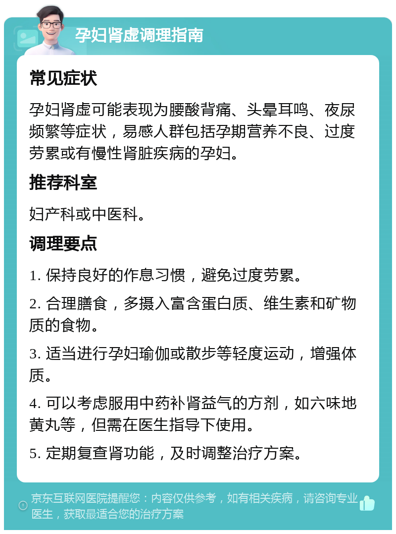 孕妇肾虚调理指南 常见症状 孕妇肾虚可能表现为腰酸背痛、头晕耳鸣、夜尿频繁等症状，易感人群包括孕期营养不良、过度劳累或有慢性肾脏疾病的孕妇。 推荐科室 妇产科或中医科。 调理要点 1. 保持良好的作息习惯，避免过度劳累。 2. 合理膳食，多摄入富含蛋白质、维生素和矿物质的食物。 3. 适当进行孕妇瑜伽或散步等轻度运动，增强体质。 4. 可以考虑服用中药补肾益气的方剂，如六味地黄丸等，但需在医生指导下使用。 5. 定期复查肾功能，及时调整治疗方案。