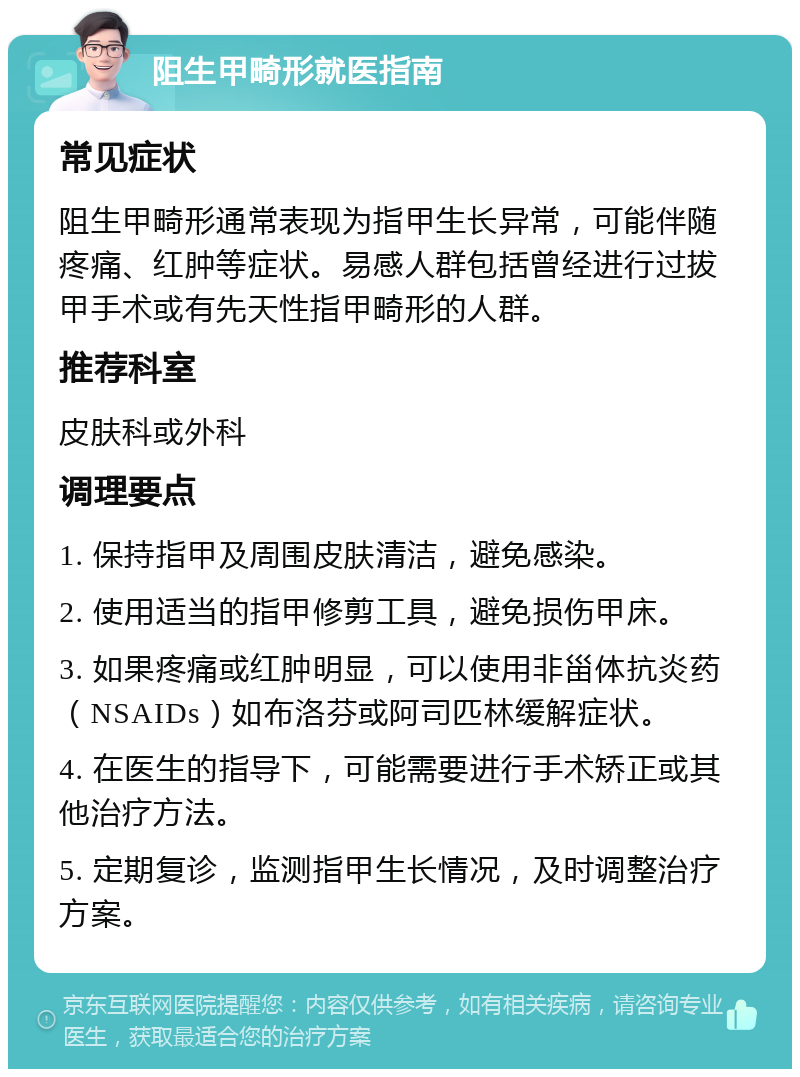 阻生甲畸形就医指南 常见症状 阻生甲畸形通常表现为指甲生长异常，可能伴随疼痛、红肿等症状。易感人群包括曾经进行过拔甲手术或有先天性指甲畸形的人群。 推荐科室 皮肤科或外科 调理要点 1. 保持指甲及周围皮肤清洁，避免感染。 2. 使用适当的指甲修剪工具，避免损伤甲床。 3. 如果疼痛或红肿明显，可以使用非甾体抗炎药（NSAIDs）如布洛芬或阿司匹林缓解症状。 4. 在医生的指导下，可能需要进行手术矫正或其他治疗方法。 5. 定期复诊，监测指甲生长情况，及时调整治疗方案。