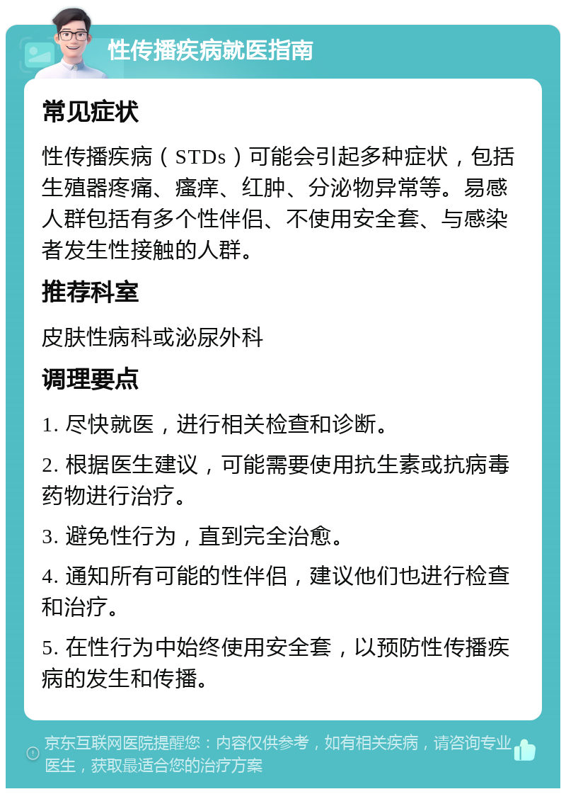 性传播疾病就医指南 常见症状 性传播疾病（STDs）可能会引起多种症状，包括生殖器疼痛、瘙痒、红肿、分泌物异常等。易感人群包括有多个性伴侣、不使用安全套、与感染者发生性接触的人群。 推荐科室 皮肤性病科或泌尿外科 调理要点 1. 尽快就医，进行相关检查和诊断。 2. 根据医生建议，可能需要使用抗生素或抗病毒药物进行治疗。 3. 避免性行为，直到完全治愈。 4. 通知所有可能的性伴侣，建议他们也进行检查和治疗。 5. 在性行为中始终使用安全套，以预防性传播疾病的发生和传播。