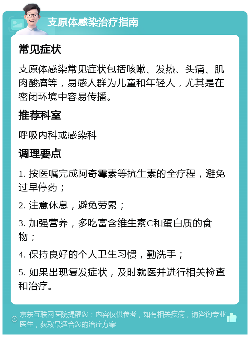 支原体感染治疗指南 常见症状 支原体感染常见症状包括咳嗽、发热、头痛、肌肉酸痛等，易感人群为儿童和年轻人，尤其是在密闭环境中容易传播。 推荐科室 呼吸内科或感染科 调理要点 1. 按医嘱完成阿奇霉素等抗生素的全疗程，避免过早停药； 2. 注意休息，避免劳累； 3. 加强营养，多吃富含维生素C和蛋白质的食物； 4. 保持良好的个人卫生习惯，勤洗手； 5. 如果出现复发症状，及时就医并进行相关检查和治疗。