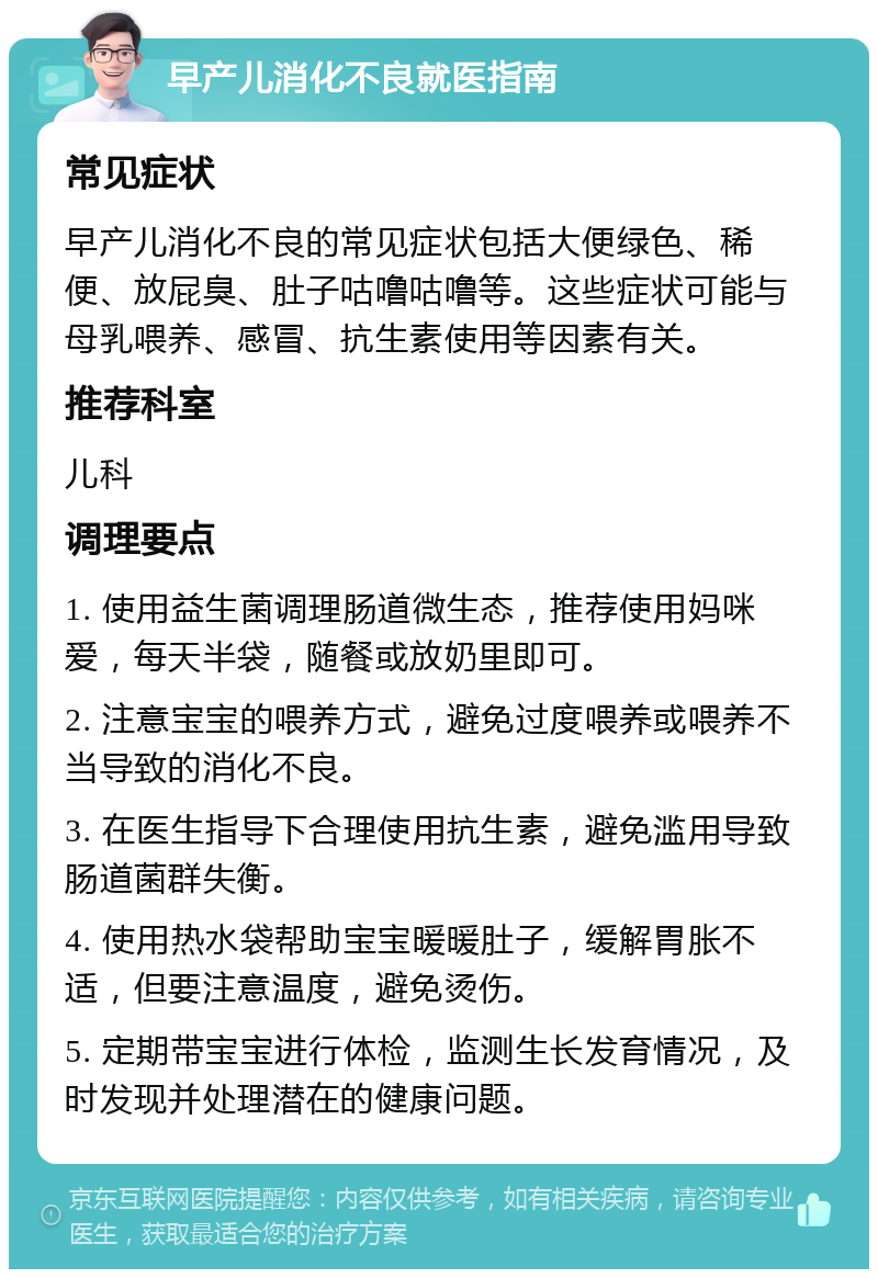 早产儿消化不良就医指南 常见症状 早产儿消化不良的常见症状包括大便绿色、稀便、放屁臭、肚子咕噜咕噜等。这些症状可能与母乳喂养、感冒、抗生素使用等因素有关。 推荐科室 儿科 调理要点 1. 使用益生菌调理肠道微生态，推荐使用妈咪爱，每天半袋，随餐或放奶里即可。 2. 注意宝宝的喂养方式，避免过度喂养或喂养不当导致的消化不良。 3. 在医生指导下合理使用抗生素，避免滥用导致肠道菌群失衡。 4. 使用热水袋帮助宝宝暖暖肚子，缓解胃胀不适，但要注意温度，避免烫伤。 5. 定期带宝宝进行体检，监测生长发育情况，及时发现并处理潜在的健康问题。