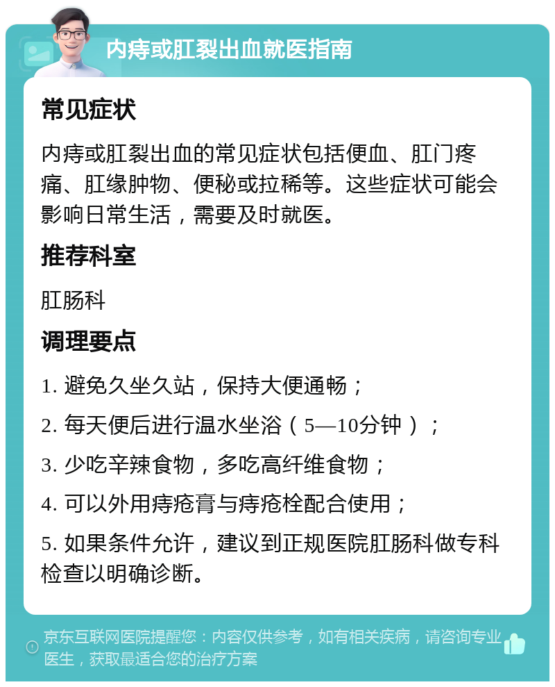 内痔或肛裂出血就医指南 常见症状 内痔或肛裂出血的常见症状包括便血、肛门疼痛、肛缘肿物、便秘或拉稀等。这些症状可能会影响日常生活，需要及时就医。 推荐科室 肛肠科 调理要点 1. 避免久坐久站，保持大便通畅； 2. 每天便后进行温水坐浴（5—10分钟）； 3. 少吃辛辣食物，多吃高纤维食物； 4. 可以外用痔疮膏与痔疮栓配合使用； 5. 如果条件允许，建议到正规医院肛肠科做专科检查以明确诊断。