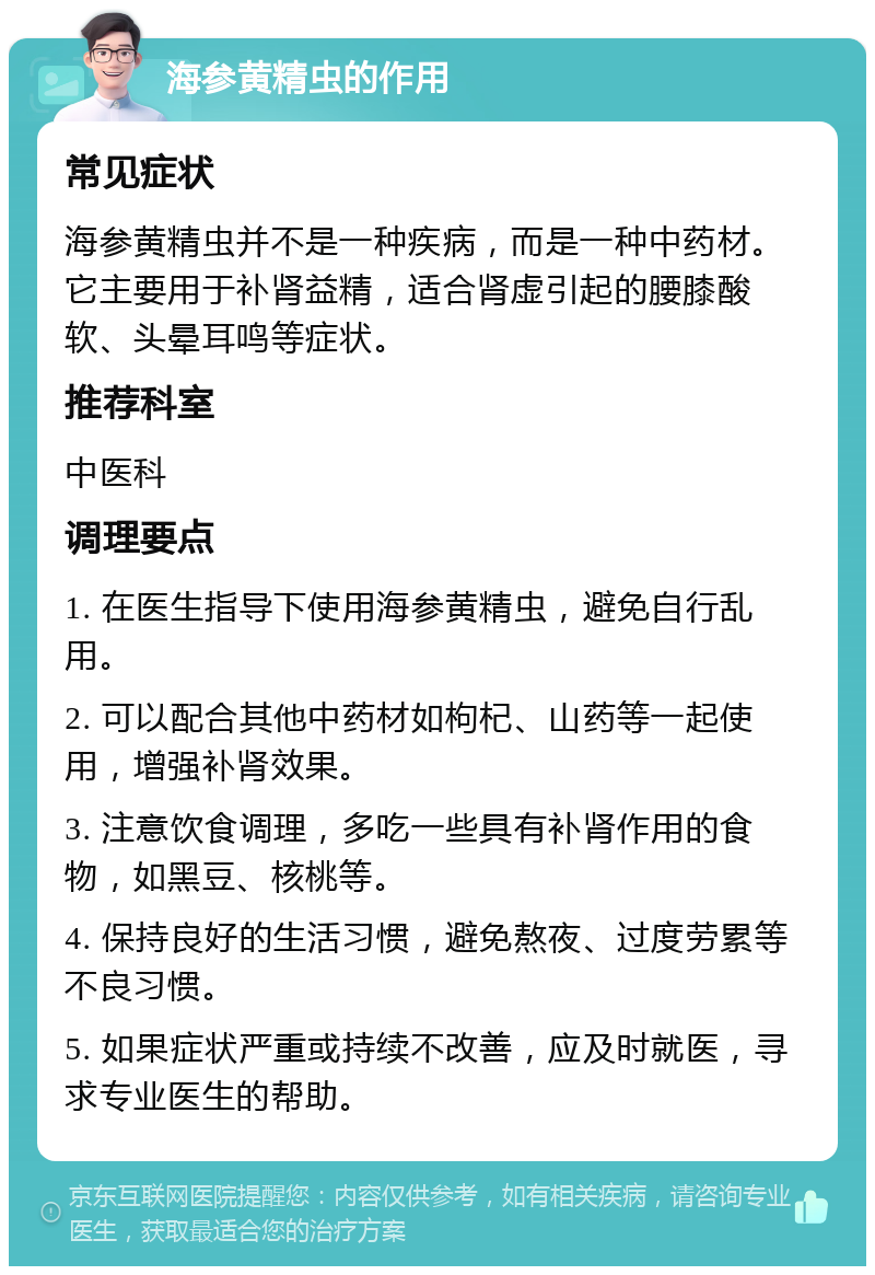 海参黄精虫的作用 常见症状 海参黄精虫并不是一种疾病，而是一种中药材。它主要用于补肾益精，适合肾虚引起的腰膝酸软、头晕耳鸣等症状。 推荐科室 中医科 调理要点 1. 在医生指导下使用海参黄精虫，避免自行乱用。 2. 可以配合其他中药材如枸杞、山药等一起使用，增强补肾效果。 3. 注意饮食调理，多吃一些具有补肾作用的食物，如黑豆、核桃等。 4. 保持良好的生活习惯，避免熬夜、过度劳累等不良习惯。 5. 如果症状严重或持续不改善，应及时就医，寻求专业医生的帮助。