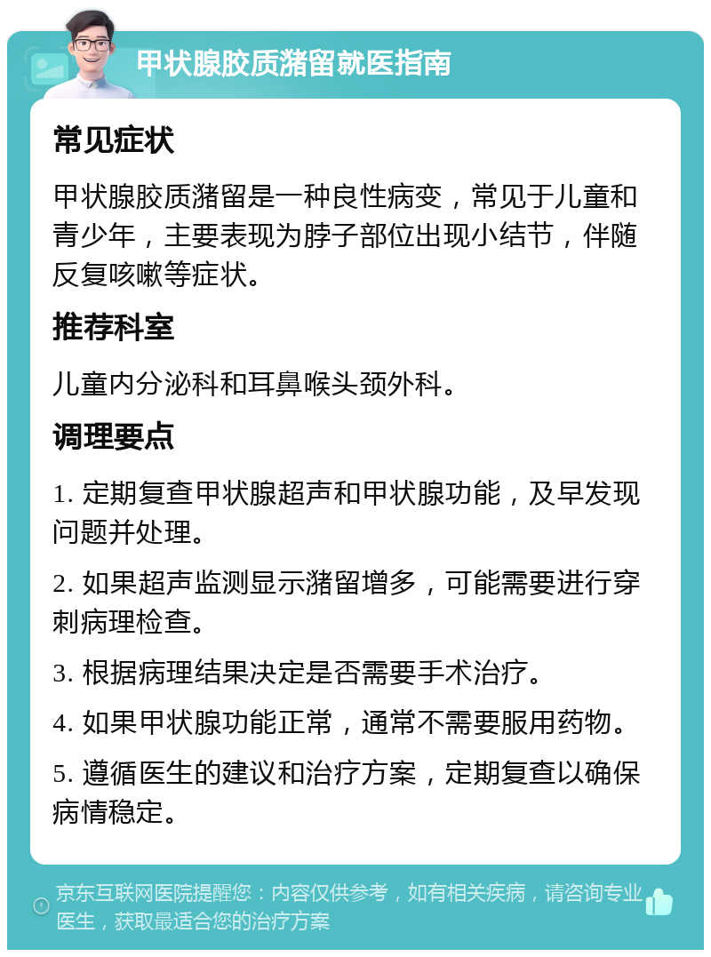 甲状腺胶质潴留就医指南 常见症状 甲状腺胶质潴留是一种良性病变，常见于儿童和青少年，主要表现为脖子部位出现小结节，伴随反复咳嗽等症状。 推荐科室 儿童内分泌科和耳鼻喉头颈外科。 调理要点 1. 定期复查甲状腺超声和甲状腺功能，及早发现问题并处理。 2. 如果超声监测显示潴留增多，可能需要进行穿刺病理检查。 3. 根据病理结果决定是否需要手术治疗。 4. 如果甲状腺功能正常，通常不需要服用药物。 5. 遵循医生的建议和治疗方案，定期复查以确保病情稳定。