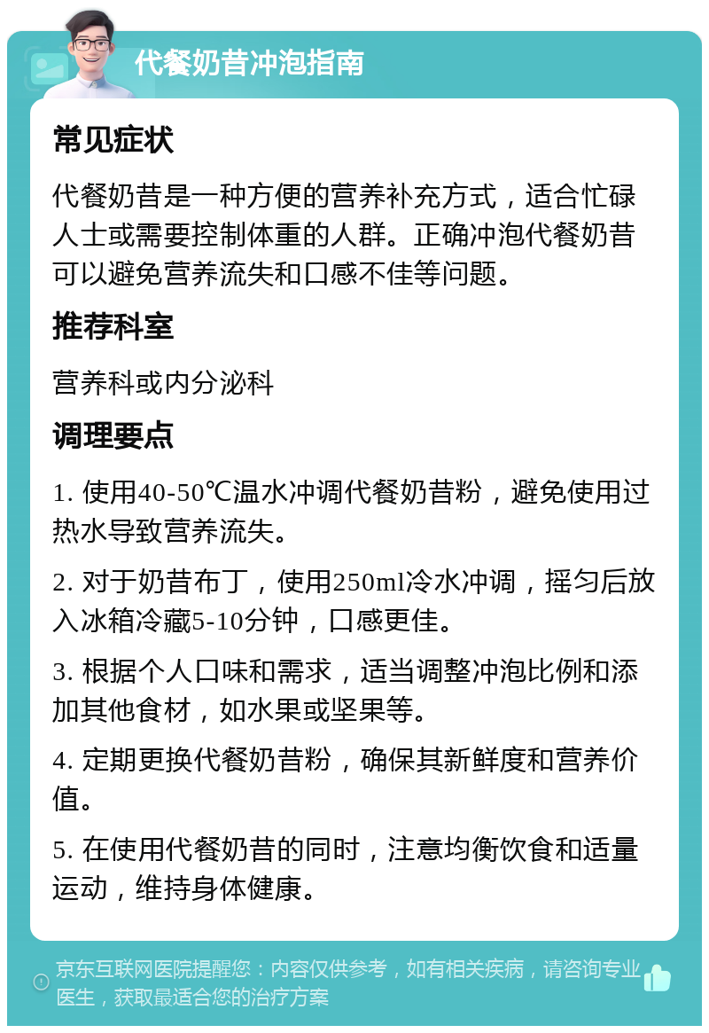 代餐奶昔冲泡指南 常见症状 代餐奶昔是一种方便的营养补充方式，适合忙碌人士或需要控制体重的人群。正确冲泡代餐奶昔可以避免营养流失和口感不佳等问题。 推荐科室 营养科或内分泌科 调理要点 1. 使用40-50℃温水冲调代餐奶昔粉，避免使用过热水导致营养流失。 2. 对于奶昔布丁，使用250ml冷水冲调，摇匀后放入冰箱冷藏5-10分钟，口感更佳。 3. 根据个人口味和需求，适当调整冲泡比例和添加其他食材，如水果或坚果等。 4. 定期更换代餐奶昔粉，确保其新鲜度和营养价值。 5. 在使用代餐奶昔的同时，注意均衡饮食和适量运动，维持身体健康。