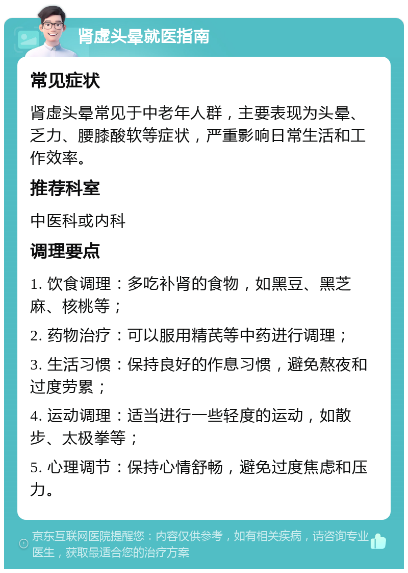 肾虚头晕就医指南 常见症状 肾虚头晕常见于中老年人群，主要表现为头晕、乏力、腰膝酸软等症状，严重影响日常生活和工作效率。 推荐科室 中医科或内科 调理要点 1. 饮食调理：多吃补肾的食物，如黑豆、黑芝麻、核桃等； 2. 药物治疗：可以服用精芪等中药进行调理； 3. 生活习惯：保持良好的作息习惯，避免熬夜和过度劳累； 4. 运动调理：适当进行一些轻度的运动，如散步、太极拳等； 5. 心理调节：保持心情舒畅，避免过度焦虑和压力。