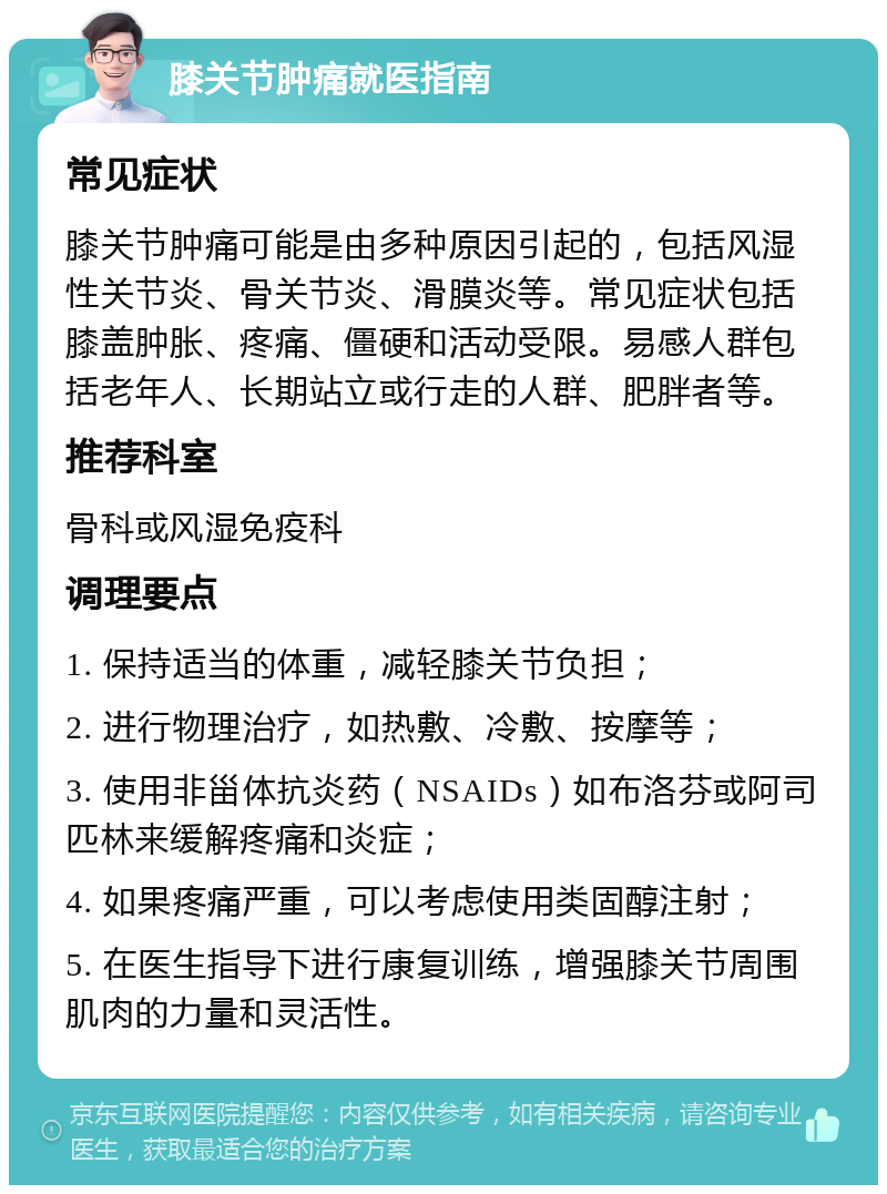 膝关节肿痛就医指南 常见症状 膝关节肿痛可能是由多种原因引起的，包括风湿性关节炎、骨关节炎、滑膜炎等。常见症状包括膝盖肿胀、疼痛、僵硬和活动受限。易感人群包括老年人、长期站立或行走的人群、肥胖者等。 推荐科室 骨科或风湿免疫科 调理要点 1. 保持适当的体重，减轻膝关节负担； 2. 进行物理治疗，如热敷、冷敷、按摩等； 3. 使用非甾体抗炎药（NSAIDs）如布洛芬或阿司匹林来缓解疼痛和炎症； 4. 如果疼痛严重，可以考虑使用类固醇注射； 5. 在医生指导下进行康复训练，增强膝关节周围肌肉的力量和灵活性。