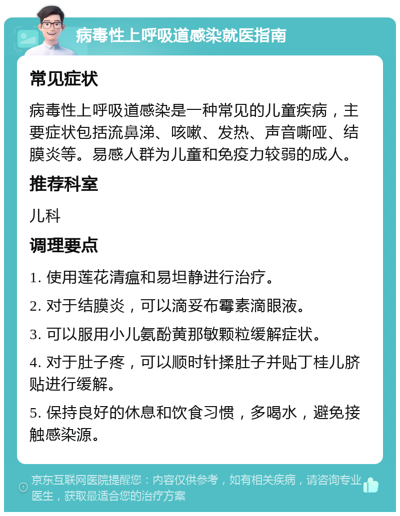 病毒性上呼吸道感染就医指南 常见症状 病毒性上呼吸道感染是一种常见的儿童疾病，主要症状包括流鼻涕、咳嗽、发热、声音嘶哑、结膜炎等。易感人群为儿童和免疫力较弱的成人。 推荐科室 儿科 调理要点 1. 使用莲花清瘟和易坦静进行治疗。 2. 对于结膜炎，可以滴妥布霉素滴眼液。 3. 可以服用小儿氨酚黄那敏颗粒缓解症状。 4. 对于肚子疼，可以顺时针揉肚子并贴丁桂儿脐贴进行缓解。 5. 保持良好的休息和饮食习惯，多喝水，避免接触感染源。