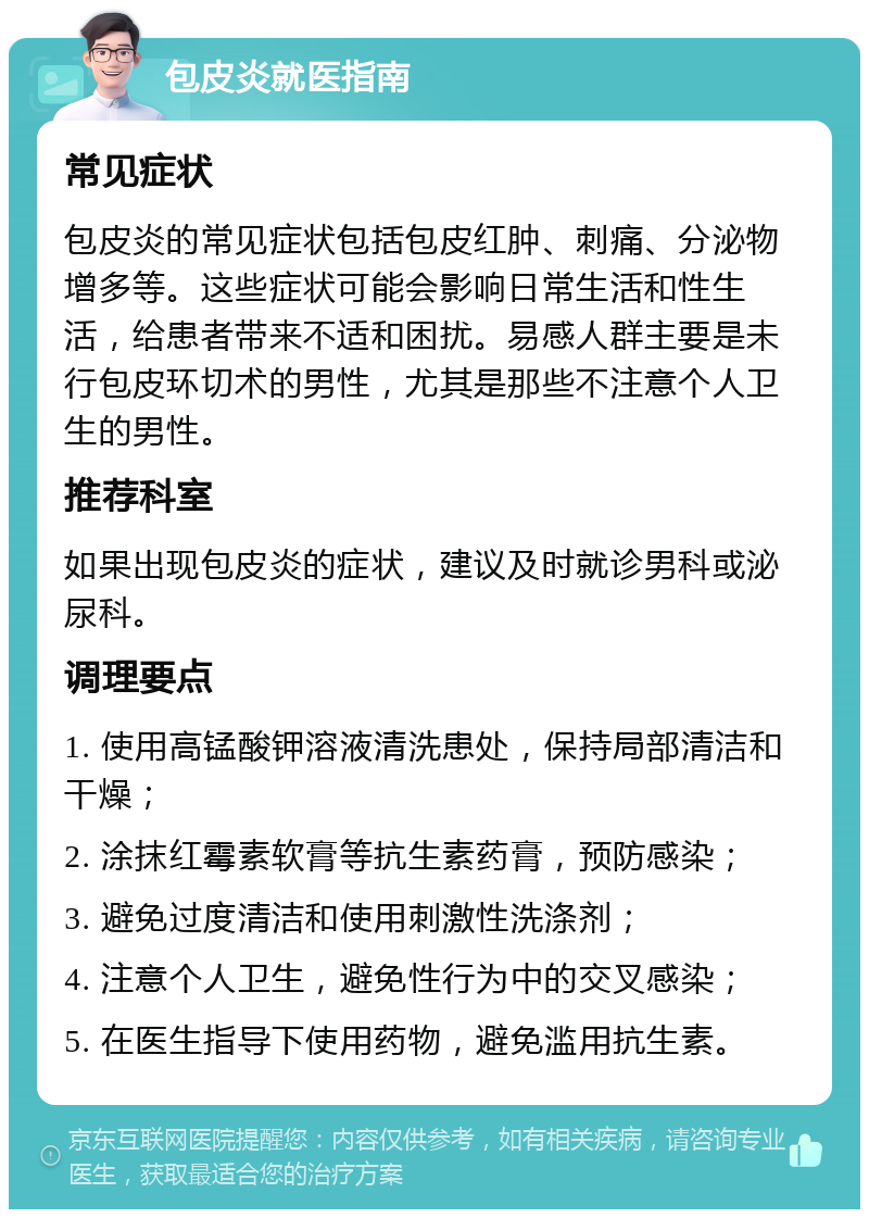 包皮炎就医指南 常见症状 包皮炎的常见症状包括包皮红肿、刺痛、分泌物增多等。这些症状可能会影响日常生活和性生活，给患者带来不适和困扰。易感人群主要是未行包皮环切术的男性，尤其是那些不注意个人卫生的男性。 推荐科室 如果出现包皮炎的症状，建议及时就诊男科或泌尿科。 调理要点 1. 使用高锰酸钾溶液清洗患处，保持局部清洁和干燥； 2. 涂抹红霉素软膏等抗生素药膏，预防感染； 3. 避免过度清洁和使用刺激性洗涤剂； 4. 注意个人卫生，避免性行为中的交叉感染； 5. 在医生指导下使用药物，避免滥用抗生素。