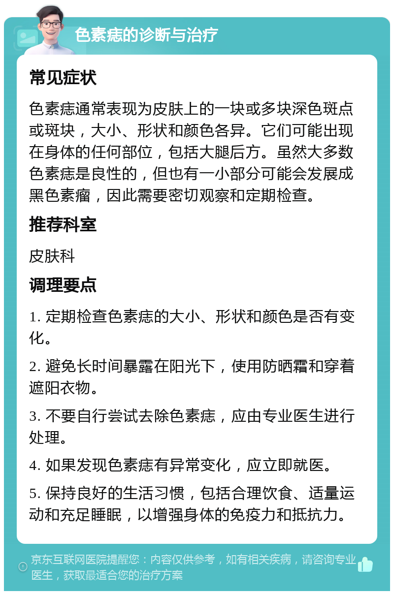 色素痣的诊断与治疗 常见症状 色素痣通常表现为皮肤上的一块或多块深色斑点或斑块，大小、形状和颜色各异。它们可能出现在身体的任何部位，包括大腿后方。虽然大多数色素痣是良性的，但也有一小部分可能会发展成黑色素瘤，因此需要密切观察和定期检查。 推荐科室 皮肤科 调理要点 1. 定期检查色素痣的大小、形状和颜色是否有变化。 2. 避免长时间暴露在阳光下，使用防晒霜和穿着遮阳衣物。 3. 不要自行尝试去除色素痣，应由专业医生进行处理。 4. 如果发现色素痣有异常变化，应立即就医。 5. 保持良好的生活习惯，包括合理饮食、适量运动和充足睡眠，以增强身体的免疫力和抵抗力。