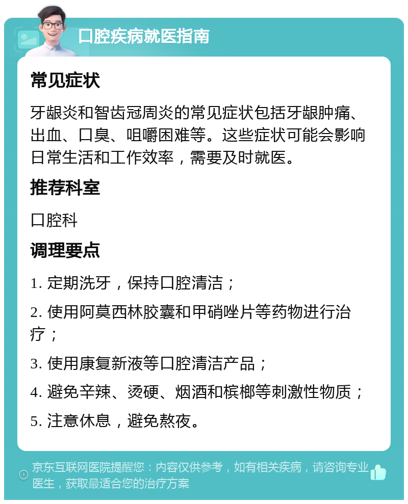 口腔疾病就医指南 常见症状 牙龈炎和智齿冠周炎的常见症状包括牙龈肿痛、出血、口臭、咀嚼困难等。这些症状可能会影响日常生活和工作效率，需要及时就医。 推荐科室 口腔科 调理要点 1. 定期洗牙，保持口腔清洁； 2. 使用阿莫西林胶囊和甲硝唑片等药物进行治疗； 3. 使用康复新液等口腔清洁产品； 4. 避免辛辣、烫硬、烟酒和槟榔等刺激性物质； 5. 注意休息，避免熬夜。