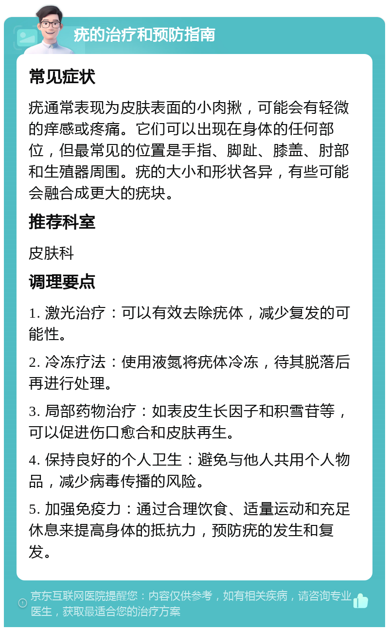 疣的治疗和预防指南 常见症状 疣通常表现为皮肤表面的小肉揪，可能会有轻微的痒感或疼痛。它们可以出现在身体的任何部位，但最常见的位置是手指、脚趾、膝盖、肘部和生殖器周围。疣的大小和形状各异，有些可能会融合成更大的疣块。 推荐科室 皮肤科 调理要点 1. 激光治疗：可以有效去除疣体，减少复发的可能性。 2. 冷冻疗法：使用液氮将疣体冷冻，待其脱落后再进行处理。 3. 局部药物治疗：如表皮生长因子和积雪苷等，可以促进伤口愈合和皮肤再生。 4. 保持良好的个人卫生：避免与他人共用个人物品，减少病毒传播的风险。 5. 加强免疫力：通过合理饮食、适量运动和充足休息来提高身体的抵抗力，预防疣的发生和复发。