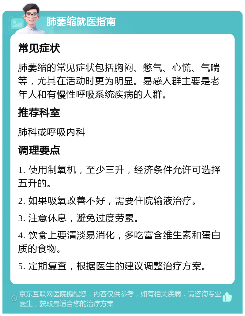 肺萎缩就医指南 常见症状 肺萎缩的常见症状包括胸闷、憋气、心慌、气喘等，尤其在活动时更为明显。易感人群主要是老年人和有慢性呼吸系统疾病的人群。 推荐科室 肺科或呼吸内科 调理要点 1. 使用制氧机，至少三升，经济条件允许可选择五升的。 2. 如果吸氧改善不好，需要住院输液治疗。 3. 注意休息，避免过度劳累。 4. 饮食上要清淡易消化，多吃富含维生素和蛋白质的食物。 5. 定期复查，根据医生的建议调整治疗方案。