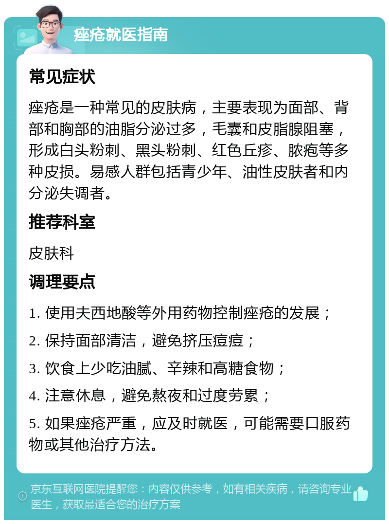 痤疮就医指南 常见症状 痤疮是一种常见的皮肤病，主要表现为面部、背部和胸部的油脂分泌过多，毛囊和皮脂腺阻塞，形成白头粉刺、黑头粉刺、红色丘疹、脓疱等多种皮损。易感人群包括青少年、油性皮肤者和内分泌失调者。 推荐科室 皮肤科 调理要点 1. 使用夫西地酸等外用药物控制痤疮的发展； 2. 保持面部清洁，避免挤压痘痘； 3. 饮食上少吃油腻、辛辣和高糖食物； 4. 注意休息，避免熬夜和过度劳累； 5. 如果痤疮严重，应及时就医，可能需要口服药物或其他治疗方法。