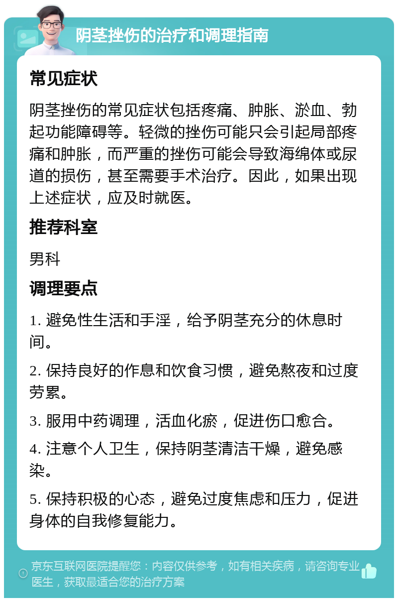 阴茎挫伤的治疗和调理指南 常见症状 阴茎挫伤的常见症状包括疼痛、肿胀、淤血、勃起功能障碍等。轻微的挫伤可能只会引起局部疼痛和肿胀，而严重的挫伤可能会导致海绵体或尿道的损伤，甚至需要手术治疗。因此，如果出现上述症状，应及时就医。 推荐科室 男科 调理要点 1. 避免性生活和手淫，给予阴茎充分的休息时间。 2. 保持良好的作息和饮食习惯，避免熬夜和过度劳累。 3. 服用中药调理，活血化瘀，促进伤口愈合。 4. 注意个人卫生，保持阴茎清洁干燥，避免感染。 5. 保持积极的心态，避免过度焦虑和压力，促进身体的自我修复能力。