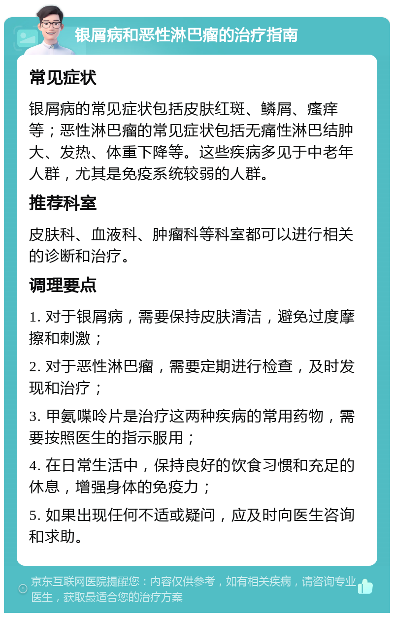 银屑病和恶性淋巴瘤的治疗指南 常见症状 银屑病的常见症状包括皮肤红斑、鳞屑、瘙痒等；恶性淋巴瘤的常见症状包括无痛性淋巴结肿大、发热、体重下降等。这些疾病多见于中老年人群，尤其是免疫系统较弱的人群。 推荐科室 皮肤科、血液科、肿瘤科等科室都可以进行相关的诊断和治疗。 调理要点 1. 对于银屑病，需要保持皮肤清洁，避免过度摩擦和刺激； 2. 对于恶性淋巴瘤，需要定期进行检查，及时发现和治疗； 3. 甲氨喋呤片是治疗这两种疾病的常用药物，需要按照医生的指示服用； 4. 在日常生活中，保持良好的饮食习惯和充足的休息，增强身体的免疫力； 5. 如果出现任何不适或疑问，应及时向医生咨询和求助。