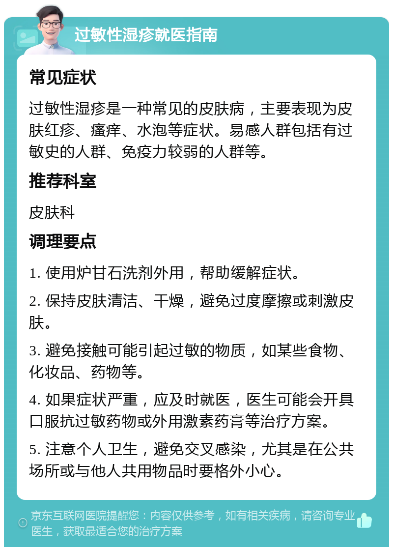 过敏性湿疹就医指南 常见症状 过敏性湿疹是一种常见的皮肤病，主要表现为皮肤红疹、瘙痒、水泡等症状。易感人群包括有过敏史的人群、免疫力较弱的人群等。 推荐科室 皮肤科 调理要点 1. 使用炉甘石洗剂外用，帮助缓解症状。 2. 保持皮肤清洁、干燥，避免过度摩擦或刺激皮肤。 3. 避免接触可能引起过敏的物质，如某些食物、化妆品、药物等。 4. 如果症状严重，应及时就医，医生可能会开具口服抗过敏药物或外用激素药膏等治疗方案。 5. 注意个人卫生，避免交叉感染，尤其是在公共场所或与他人共用物品时要格外小心。