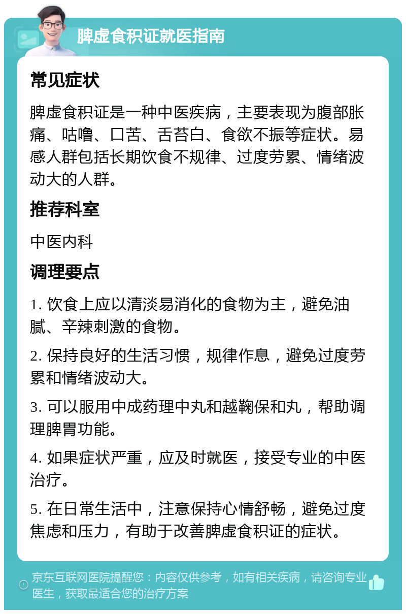 脾虚食积证就医指南 常见症状 脾虚食积证是一种中医疾病，主要表现为腹部胀痛、咕噜、口苦、舌苔白、食欲不振等症状。易感人群包括长期饮食不规律、过度劳累、情绪波动大的人群。 推荐科室 中医内科 调理要点 1. 饮食上应以清淡易消化的食物为主，避免油腻、辛辣刺激的食物。 2. 保持良好的生活习惯，规律作息，避免过度劳累和情绪波动大。 3. 可以服用中成药理中丸和越鞠保和丸，帮助调理脾胃功能。 4. 如果症状严重，应及时就医，接受专业的中医治疗。 5. 在日常生活中，注意保持心情舒畅，避免过度焦虑和压力，有助于改善脾虚食积证的症状。