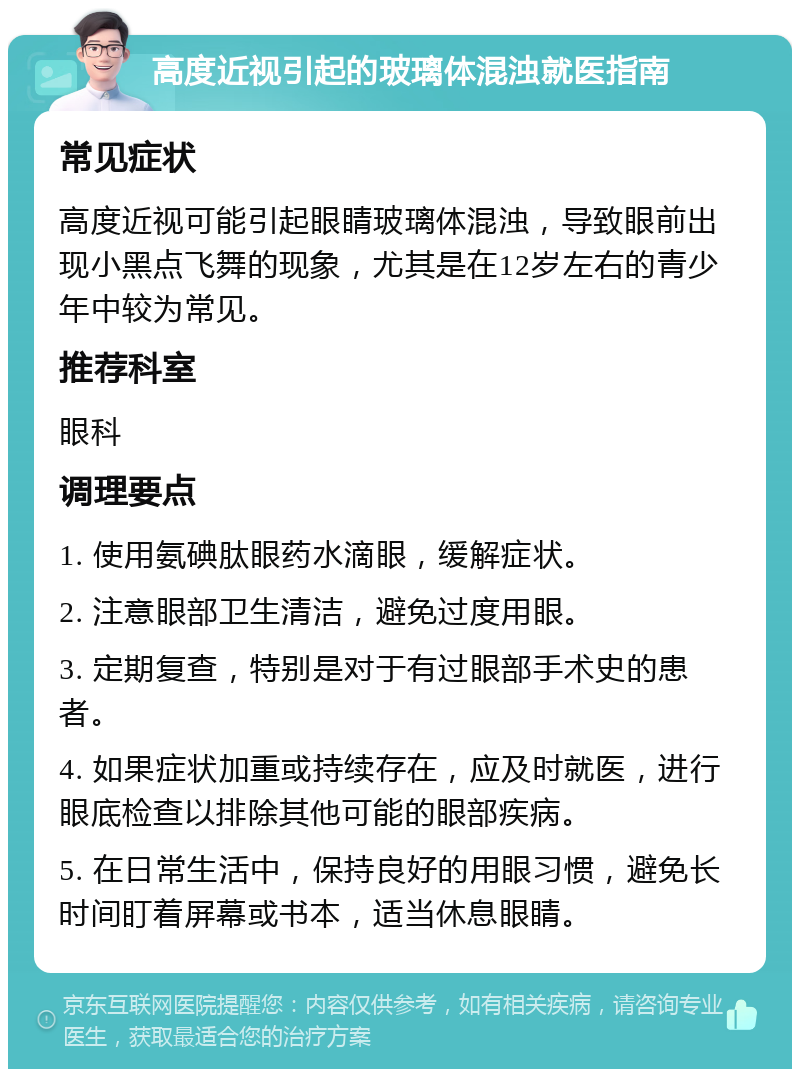 高度近视引起的玻璃体混浊就医指南 常见症状 高度近视可能引起眼睛玻璃体混浊，导致眼前出现小黑点飞舞的现象，尤其是在12岁左右的青少年中较为常见。 推荐科室 眼科 调理要点 1. 使用氨碘肽眼药水滴眼，缓解症状。 2. 注意眼部卫生清洁，避免过度用眼。 3. 定期复查，特别是对于有过眼部手术史的患者。 4. 如果症状加重或持续存在，应及时就医，进行眼底检查以排除其他可能的眼部疾病。 5. 在日常生活中，保持良好的用眼习惯，避免长时间盯着屏幕或书本，适当休息眼睛。