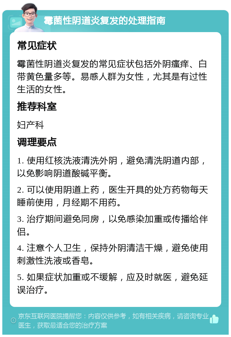 霉菌性阴道炎复发的处理指南 常见症状 霉菌性阴道炎复发的常见症状包括外阴瘙痒、白带黄色量多等。易感人群为女性，尤其是有过性生活的女性。 推荐科室 妇产科 调理要点 1. 使用红核洗液清洗外阴，避免清洗阴道内部，以免影响阴道酸碱平衡。 2. 可以使用阴道上药，医生开具的处方药物每天睡前使用，月经期不用药。 3. 治疗期间避免同房，以免感染加重或传播给伴侣。 4. 注意个人卫生，保持外阴清洁干燥，避免使用刺激性洗液或香皂。 5. 如果症状加重或不缓解，应及时就医，避免延误治疗。